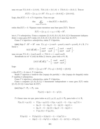 uma vez que T(1; 0; 0) = (1; 0; 0); T(0; 1; 0) = (0; 1; 0) e T(0; 0; 1) = (0; 0; 1). Tem-se
N(T) = (x; y; z) 2 R3
: T(x; y; z) = (0; 0; 0) = f(0; 0; 0)g .
Logo, dim N(T) = 0 e T é injectiva. Uma vez que
dim R3
|{z}
espaço de partida
= dim N(T) + dim I(T),
então dim I(T) = 3. Vejamos como encontrar uma base para I(T). Tem-se
I(T) = f(x; y; z) : x; y; z 2 Rg = R3
,
isto é, T é sobrejectiva. Como o conjunto f(1; 0; 0); (0; 1; 0); (0; 0; 1)g é linearmente indepen-
dente e como gera I(T) então f(1; 0; 0); (0; 1; 0); (0; 0; 1)g é uma base de I(T).
Como T é injectiva e sobrejectiva, então T é bijectiva.
(xiv) Seja T : R2
! R2
com T(x; y) = (x cos y sen ; x sen + y cos ), 2 R. T é
linear e
M(T; B3
c ; B3
c ) =
cos sen
sen cos
!
cos sen
sen cos
,
uma vez que T(1; 0) = (cos ; sen ) e T(0; 1) = ( sen ; cos ).
Atendendo ao exo
4 (viii) da …cha 2, tem-se, para todo o 2 R,
M(T; B3
c ; B3
c )
1
=
cos sen
sen cos
.
Logo
N(T) = (x; y) 2 R2
: T(x; y) = (0; 0) = f(0; 0)g
e dim N(T) = 0, isto é, T é injectiva.
Sendo T injectiva e tendo-se dim (espaço de partida) = dim (espaço de chegada) então
T também é sobrejectiva.
Como T é injectiva e sobrejectiva, então T é bijectiva.
Como o conjunto f(1; 0); (0; 1)g é linearmente independente e como gera I(T) então
f(1; 0); (0; 1)g é uma base de I(T).
(xv) Seja T : P2 ! P2 com
T(p (t)) = 2p (1 t) tp0
(t) :
T é linear uma vez que, para todos os p (t) ; p1 (t) ; p2 (t) 2 P2, para todo o 2 R,
T(p1 (t) + p2 (t)) = T((p1 + p2) (t)) = 2 (p1 + p2) (1 t) t (p1 + p2)0
(t) =
= 2p1 (1 t) + 2p2 (1 t) tp0
1 (t) tp0
2 (t) =
= 2p1 (1 t) tp0
1 (t) + 2p2 (1 t) tp0
2 (t) =
= T (p1 (t)) + T (p2 (t)) ,
T( p (t)) = T(( p) (t)) = 2 ( p) (1 t) t ( p)0
(t) =
= 2p (1 t) t p0
(t) = (2p (1 t) tp0
(t)) = T(p (t)).
301
 