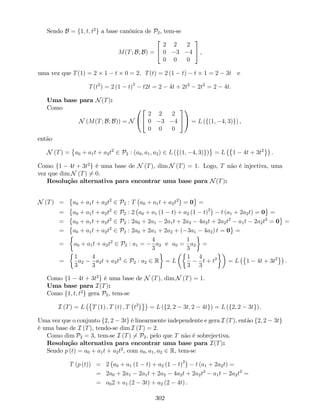 Sendo B = f1; t; t2
g a base canónica de P2, tem-se
M(T; B; B) =
2
4
2 2 2
0 3 4
0 0 0
3
5 ,
uma vez que T(1) = 2 1 t 0 = 2; T(t) = 2 (1 t) t 1 = 2 3t e
T(t2
) = 2 (1 t)2
t2t = 2 4t + 2t2
2t2
= 2 4t:
Uma base para N(T):
Como
N (M(T; B; B)) = N
0
@
2
4
2 2 2
0 3 4
0 0 0
3
5
1
A = L (f(1; 4; 3)g) ,
então
N (T) = a0 + a1t + a2t2
2 P2 : (a0; a1; a2) 2 L (f(1; 4; 3)g) = L 1 4t + 3t2
.
Como f1 4t + 3t2
g é uma base de N (T), dim N (T) = 1. Logo, T não é injectiva, uma
vez que dim N (T) 6= 0.
Resolução alternativa para encontrar uma base para N(T):
N (T) = a0 + a1t + a2t2
2 P2 : T a0 + a1t + a2t2
= 0 =
= a0 + a1t + a2t2
2 P2 : 2 a0 + a1 (1 t) + a2 (1 t)2
t (a1 + 2a2t) = 0 =
= a0 + a1t + a2t2
2 P2 : 2a0 + 2a1 2a1t + 2a2 4a2t + 2a2t2
a1t 2a2t2
= 0 =
= a0 + a1t + a2t2
2 P2 : 2a0 + 2a1 + 2a2 + ( 3a1 4a2) t = 0 =
= a0 + a1t + a2t2
2 P2 : a1 =
4
3
a2 e a0 =
1
3
a2 =
=
1
3
a2
4
3
a2t + a2t2
2 P2 : a2 2 R = L
1
3
4
3
t + t2
= L 1 4t + 3t2
.
Como f1 4t + 3t2
g é uma base de N (T), dim N (T) = 1.
Uma base para I(T):
Como f1; t; t2
g gera P2, tem-se
I (T) = L T (1) ; T (t) ; T t2
= L (f2; 2 3t; 2 4tg) = L (f2; 2 3tg) :
Uma vez que o conjunto f2; 2 3tg é linearmente independente e gera I (T), então f2; 2 3tg
é uma base de I (T), tendo-se dim I (T) = 2.
Como dim P2 = 3, tem-se I (T) 6= P2, pelo que T não é sobrejectiva.
Resolução alternativa para encontrar uma base para I(T):
Sendo p (t) = a0 + a1t + a2t2
, com a0; a1; a2 2 R, tem-se
T (p (t)) = 2 a0 + a1 (1 t) + a2 (1 t)2
t (a1 + 2a2t) =
= 2a0 + 2a1 2a1t + 2a2 4a2t + 2a2t2
a1t 2a2t2
=
= a02 + a1 (2 3t) + a2 (2 4t) .
302
 