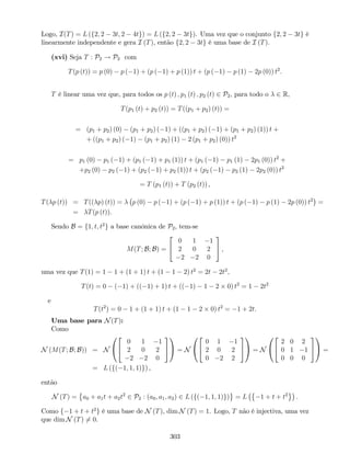 Logo, I(T) = L (f2; 2 3t; 2 4tg) = L (f2; 2 3tg). Uma vez que o conjunto f2; 2 3tg é
linearmente independente e gera I (T), então f2; 2 3tg é uma base de I (T).
(xvi) Seja T : P2 ! P2 com
T(p (t)) = p (0) p ( 1) + (p ( 1) + p (1)) t + (p ( 1) p (1) 2p (0)) t2
:
T é linear uma vez que, para todos os p (t) ; p1 (t) ; p2 (t) 2 P2, para todo o 2 R,
T(p1 (t) + p2 (t)) = T((p1 + p2) (t)) =
= (p1 + p2) (0) (p1 + p2) ( 1) + ((p1 + p2) ( 1) + (p1 + p2) (1)) t +
+ ((p1 + p2) ( 1) (p1 + p2) (1) 2 (p1 + p2) (0)) t2
= p1 (0) p1 ( 1) + (p1 ( 1) + p1 (1)) t + (p1 ( 1) p1 (1) 2p1 (0)) t2
+
+p2 (0) p2 ( 1) + (p2 ( 1) + p2 (1)) t + (p2 ( 1) p2 (1) 2p2 (0)) t2
= T (p1 (t)) + T (p2 (t)) ,
T( p (t)) = T(( p) (t)) = p (0) p ( 1) + (p ( 1) + p (1)) t + (p ( 1) p (1) 2p (0)) t2
=
= T(p (t)).
Sendo B = f1; t; t2
g a base canónica de P2, tem-se
M(T; B; B) =
2
4
0 1 1
2 0 2
2 2 0
3
5 ,
uma vez que T(1) = 1 1 + (1 + 1) t + (1 1 2) t2
= 2t 2t2
;
T(t) = 0 ( 1) + (( 1) + 1) t + (( 1) 1 2 0) t2
= 1 2t2
e
T(t2
) = 0 1 + (1 + 1) t + (1 1 2 0) t2
= 1 + 2t:
Uma base para N(T):
Como
N (M(T; B; B)) = N
0
@
2
4
0 1 1
2 0 2
2 2 0
3
5
1
A = N
0
@
2
4
0 1 1
2 0 2
0 2 2
3
5
1
A = N
0
@
2
4
2 0 2
0 1 1
0 0 0
3
5
1
A =
= L (f( 1; 1; 1)g) ,
então
N (T) = a0 + a1t + a2t2
2 P2 : (a0; a1; a2) 2 L (f( 1; 1; 1)g) = L 1 + t + t2
.
Como f 1 + t + t2
g é uma base de N (T), dim N (T) = 1. Logo, T não é injectiva, uma vez
que dim N (T) 6= 0.
303
 