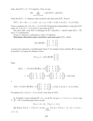Logo, dim N(T) = 0 e T é injectiva. Uma vez que
dim R3
|{z}
espaço de partida
= dim N(T) + dim I(T),
então dim I(T) = 3. Vejamos como encontrar uma base para I(T). Tem-se
I(T) = f(x + 2y + z; x + y; 2x y) : x; y; z 2 Rg = L (f(1; 1; 2); (2; 1; 1); (1; 0; 0)g) .
Como o conjunto f(1; 1; 2); (2; 1; 1); (1; 0; 0)g é linearmente independente e como gera I(T)
então f(1; 1; 2); (2; 1; 1); (1; 0; 0)g é uma base de I(T).
Por outro lado, como I(T) é subespaço de R3
e dim I(T) = dim R3
então I(T) = R3
,
isto é, T é sobrejectiva.
Como T é injectiva e sobrejectiva, então T é bijectiva.
Resolução alternativa para encontrar uma base para I(T). Sendo
M(T; B3
c ; B3
c ) =
2
4
1 2 1
1 1 0
2 1 0
3
5 ,
a matriz que representa a transformação linear T em relação à base canónica B3
c no espaço
de partida e no espaço de chegada, tem-se
T(x; y; z) = M(T; B3
c ; B3
c )
2
4
x
y
z
3
5 .
Logo,
N(T) = N M(T; B3
c ; B3
c ) = N
0
@
2
4
1 2 1
1 1 0
2 1 0
3
5
1
A =
= N
0
@
2
4
1 2 1
0 1 1
0 5 2
3
5
1
A = N
0
@
2
4
1 2 1
0 1 1
0 0 3
3
5
1
A = f(0; 0; 0)g
e
I(T) = C M(T; B3
c ; B3
c ) = C
0
@
2
4
1 2 1
1 1 0
2 1 0
3
5
1
A = L (f(1; 1; 2); (2; 1; 1); (1; 0; 0)g) .
O conjunto f(1; 1; 2); (2; 1; 1); (1; 0; 0)g é uma base de I(T).
4. Considere a base ordenada B = fv1; v2g de R2
, em que v1 = (1; 1) e v2 = (1; 0) e seja
T : R2
! R2
a transformação linear tal que
T(v1) = (1; 2), T(v2) = ( 3; 1).
(i) Tem-se T(2; 1) = T ((1; 1) + (1; 0)) =|{z}
T é linear
T(1; 1) + T(1; 0) = (1; 2) + ( 3; 1) =
( 2; 1).
307
 