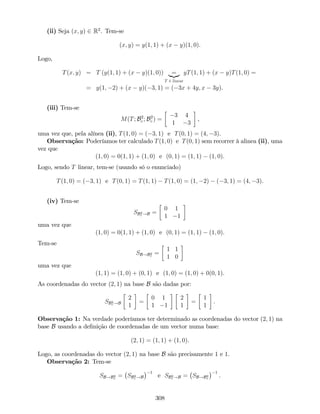 (ii) Seja (x; y) 2 R2
. Tem-se
(x; y) = y(1; 1) + (x y)(1; 0).
Logo,
T(x; y) = T (y(1; 1) + (x y)(1; 0)) =|{z}
T é linear
yT(1; 1) + (x y)T(1; 0) =
= y(1; 2) + (x y)( 3; 1) = ( 3x + 4y; x 3y).
(iii) Tem-se
M(T; B2
c ; B2
c ) =
3 4
1 3
,
uma vez que, pela alínea (ii), T(1; 0) = ( 3; 1) e T(0; 1) = (4; 3).
Observação: Poderíamos ter calculado T(1; 0) e T(0; 1) sem recorrer à alinea (ii), uma
vez que
(1; 0) = 0(1; 1) + (1; 0) e (0; 1) = (1; 1) (1; 0).
Logo, sendo T linear, tem-se (usando só o enunciado)
T(1; 0) = ( 3; 1) e T(0; 1) = T(1; 1) T(1; 0) = (1; 2) ( 3; 1) = (4; 3).
(iv) Tem-se
SB2
c !B =
0 1
1 1
uma vez que
(1; 0) = 0(1; 1) + (1; 0) e (0; 1) = (1; 1) (1; 0).
Tem-se
SB!B2
c
=
1 1
1 0
uma vez que
(1; 1) = (1; 0) + (0; 1) e (1; 0) = (1; 0) + 0(0; 1).
As coordenadas do vector (2; 1) na base B são dadas por:
SB2
c !B
2
1
=
0 1
1 1
2
1
=
1
1
.
Observação 1: Na verdade poderíamos ter determinado as coordenadas do vector (2; 1) na
base B usando a de…nição de coordenadas de um vector numa base:
(2; 1) = (1; 1) + (1; 0).
Logo, as coordenadas do vector (2; 1) na base B são precisamente 1 e 1.
Observação 2: Tem-se
SB!B2
c
= SB2
c !B
1
e SB2
c !B = SB!B2
c
1
.
308
 