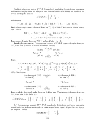 (v) Determinemos a matriz M(T; B; B) usando só a de…nição de matriz que representa
uma transformação linear em relação a uma base ordenada B no espaço de partida e no
espaço de chegada. Tem-se
M(T; B; B) =
2 1
3 4
,
uma vez que
T(1; 1) = (1; 2) = 2(1; 1) + 3(1; 0) e T(1; 0) = ( 3; 1) = (1; 1) 4(1; 0).
Determinemos agora as coordenadas do vector T(2; 1) na base B sem usar as alíneas anteri-
ores. Tem-se
T(2; 1) = T ((1; 1) + (1; 0)) =|{z}
T é linear
T(1; 1) + T(1; 0) =
= (1; 2) + ( 3; 1) = ( 2; 1) = (1; 1) (1; 0).
Logo, as coordenadas do vector T(2; 1) na base B são 1 e 1.
Resolução alternativa: Determinemos a matriz M(T; B; B) e as coordenadas do vector
T(2; 1) na base B usando as alíneas anteriores. Tem-se
(R2
; B2
c )
M(T;B2
c ;B2
c )
!
T
(R2
; B2
c )
SB2
c !B # I I # SB2
c !B
(R2
; B)
T
!
M(T;B;B)
(R2
; B)
Logo,
M(T; B; B) = SB2
c !BM(T; B2
c ; B2
c ) SB2
c !B
1
= SB2
c !BM(T; B2
c ; B2
c )SB!B2
c
=
=
0 1
1 1
3 4
1 3
1 1
1 0
=
1 3
4 7
1 1
1 0
=
2 1
3 4
.
Além disso tem-se
coordenadas de (2; 1)
na base B2
c
M(T;B2
c ;B2
c )
!
T
coordenadas de T(2; 1)
na base B2
c
SB2
c !B # I I # SB2
c !B
coordenadas de (2; 1)
na base B
T
!
M(T;B;B)
coordenadas de T(2; 1)
na base B.
Logo, sendo 2 e 1 as coordenadas do vector (2; 1) na base B2
c então as coordenadas do vector
T(2; 1) na base B são dadas por
M(T; B; B)SB2
c !B
2
1
=
2 1
3 4
0 1
1 1
2
1
=
1 3
4 7
2
1
=
1
1
.
(vi) Determinemos a matriz M(T; B2
c ; B) usando só a de…nição de matriz que representa
uma transformação linear em relação às bases ordenadas no espaço de partida e no espaço
de chegada. Tem-se
M(T; B2
c ; B) =
1 3
4 7
,
309
 