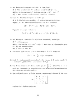 18. Seja A uma matriz quadrada (do tipo n n). Mostre que:
(i) Se A fôr invertível então A 1
tambem é invertível e (A 1
) 1
= A.
(ii) Se A fôr invertível então AT
tambem é invertível e (AT
) 1
= (A 1
)T
.
(iii) Se A fôr invertível e simétrica então A 1
tambem é simétrica.
19. Sejam A e B matrizes do tipo n n. Mostre que:
(i) Se A; B forem invertíveis então A + B não é necessariamente invertível.
(ii) Se A; B e A + B forem invertíveis então A 1
+ B 1
é invertível e
(A 1
+ B 1
) 1
= A(A + B) 1
B = B(A + B) 1
A.
Sugestão: comece por veri…car que
I + B 1
A = B 1
(A + B) e I + A 1
B = A 1
(A + B):
20. Seja A do tipo n n tal que A2
= A (A diz-se idempotente). Mostre que:
(i) I A é idempotente.
(ii) 2A I é invertível e (2A I) 1
= 2A I. Além disso, se A fôr simétrica então
2A I é uma matriz ortogonal.
(iii) Se car A = n, então A = I.
21. Uma matriz B (do tipo n n) diz-se idempotente se B2
= B. Mostre que
A2
= I ,
1
2
(I + A) é idempotente
22. Sendo A = (aij) uma matriz invertível e B = (bij) a inversa da A, mostre, para k 6= 0,
a matriz (ki j
aij) é invertível e a sua inversa é (ki j
bij).
23. Seja A uma matriz do tipo 2 2. Mostre que A =
a b
c d
é invertível se e só se
ad bc 6= 0. No caso de A ser invertível, utilize o método de eliminação de Gauss-Jordan
para encontrar a matriz inversa de A.
24. Que condições devem ser veri…cadas para que a seguinte matriz diagonal do tipo n n
D =
2
6
6
6
4
k1 0 0
0 k2
...
...
...
... ... 0
0 0 kn
3
7
7
7
5
seja invertível? Qual é a sua inversa?
31
 