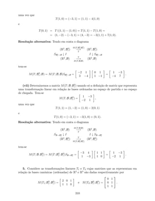 uma vez que
T(1; 0) = ( 3; 1) = (1; 1) 4(1; 0)
e
T(0; 1) = T ((1; 1) (1; 0)) = T(1; 1) T(1; 0) =
= (1; 2) ( 3; 1) = (4; 3) = 3(1; 1) + 7(1; 0).
Resolução alternativa: Tendo em conta o diagrama
(R2
; B2
c )
M(T;B2
c ;B2
c )
!
T
(R2
; B2
c )
SB2
c !B # I I # SB2
c !B
(R2
; B)
T
!
M(T;B;B)
(R2
; B)
tem-se
M(T; B2
c ; B) = M(T; B; B)SB2
c !B =
2 1
3 4
0 1
1 1
=
1 3
4 7
.
(vii) Determinemos a matriz M(T; B; B2
c ) usando só a de…nição de matriz que representa
uma transformação linear em relação às bases ordenadas no espaço de partida e no espaço
de chegada. Tem-se
M(T; B; B2
c ) =
1 3
2 1
,
uma vez que
T(1; 1) = (1; 2) = (1; 0) 2(0; 1)
e
T(1; 0) = ( 3; 1) = 3(1; 0) + (0; 1).
Resolução alternativa: Tendo em conta o diagrama
(R2
; B)
M(T;B;B)
!
T
(R2
; B)
SB!B2
c
# I I # SB!B2
c
(R2
; B2
c )
T
!
M(T;B2
c ;B2
c )
(R2
; B2
c )
tem-se
M(T; B; B2
c ) = M(T; B2
c ; B2
c )SB!B2
c
=
3 4
1 3
1 1
1 0
=
1 3
2 1
.
5. Considere as transformações lineares T1 e T2 cujas matrizes que as representam em
relação às bases canónicas (ordenadas) de R2
e R3
são dadas respectivamente por
M(T1; B3
c ; B2
c ) =
2 0 1
1 1 0
e M(T2; B2
c ; B3
c ) =
2
4
0 1
0 1
1 1
3
5 .
310
 