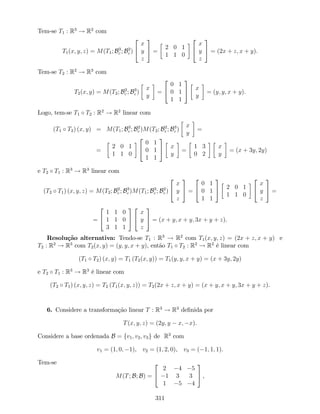 Tem-se T1 : R3
! R2
com
T1(x; y; z) = M(T1; B3
c ; B2
c )
2
4
x
y
z
3
5 =
2 0 1
1 1 0
2
4
x
y
z
3
5 = (2x + z; x + y).
Tem-se T2 : R2
! R3
com
T2(x; y) = M(T2; B2
c ; B3
c )
x
y
=
2
4
0 1
0 1
1 1
3
5 x
y
= (y; y; x + y).
Logo, tem-se T1 T2 : R2
! R2
linear com
(T1 T2) (x; y) = M(T1; B3
c ; B2
c )M(T2; B2
c ; B3
c )
x
y
=
=
2 0 1
1 1 0
2
4
0 1
0 1
1 1
3
5 x
y
=
1 3
0 2
x
y
= (x + 3y; 2y)
e T2 T1 : R3
! R3
linear com
(T2 T1) (x; y; z) = M(T2; B2
c ; B3
c )M(T1; B3
c ; B2
c )
2
4
x
y
z
3
5 =
2
4
0 1
0 1
1 1
3
5 2 0 1
1 1 0
2
4
x
y
z
3
5 =
=
2
4
1 1 0
1 1 0
3 1 1
3
5
2
4
x
y
z
3
5 = (x + y; x + y; 3x + y + z).
Resolução alternativa: Tendo-se T1 : R3
! R2
com T1(x; y; z) = (2x + z; x + y) e
T2 : R2
! R3
com T2(x; y) = (y; y; x + y), então T1 T2 : R2
! R2
é linear com
(T1 T2) (x; y) = T1 (T2(x; y)) = T1(y; y; x + y) = (x + 3y; 2y)
e T2 T1 : R3
! R3
é linear com
(T2 T1) (x; y; z) = T2 (T1(x; y; z)) = T2(2x + z; x + y) = (x + y; x + y; 3x + y + z).
6. Considere a transformação linear T : R3
! R3
de…nida por
T(x; y; z) = (2y; y x; x).
Considere a base ordenada B = fv1; v2; v3g de R3
com
v1 = (1; 0; 1), v2 = (1; 2; 0), v3 = ( 1; 1; 1).
Tem-se
M(T; B; B) =
2
4
2 4 5
1 3 3
1 5 4
3
5 ,
311
 
