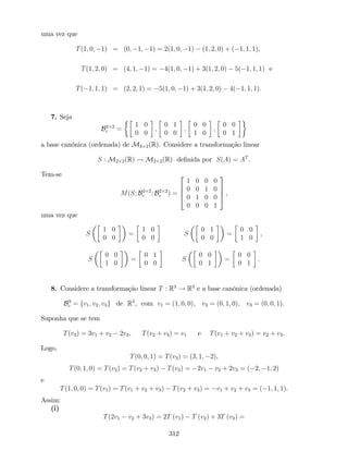 uma vez que
T(1; 0; 1) = (0; 1; 1) = 2(1; 0; 1) (1; 2; 0) + ( 1; 1; 1),
T(1; 2; 0) = (4; 1; 1) = 4(1; 0; 1) + 3(1; 2; 0) 5( 1; 1; 1) e
T( 1; 1; 1) = (2; 2; 1) = 5(1; 0; 1) + 3(1; 2; 0) 4( 1; 1; 1):
7. Seja
B2 2
c =
1 0
0 0
;
0 1
0 0
;
0 0
1 0
;
0 0
0 1
a base canónica (ordenada) de M2 2(R). Considere a transformação linear
S : M2 2(R) ! M2 2(R) de…nida por S(A) = AT
.
Tem-se
M(S; B2 2
c ; B2 2
c ) =
2
6
6
4
1 0 0 0
0 0 1 0
0 1 0 0
0 0 0 1
3
7
7
5 ,
uma vez que
S
1 0
0 0
=
1 0
0 0
S
0 1
0 0
=
0 0
1 0
;
S
0 0
1 0
=
0 1
0 0
S
0 0
0 1
=
0 0
0 1
:
8. Considere a transformação linear T : R3
! R3
e a base canónica (ordenada)
B3
c = fv1; v2; v3g de R3
, com v1 = (1; 0; 0), v2 = (0; 1; 0), v3 = (0; 0; 1).
Suponha que se tem
T(v3) = 3v1 + v2 2v3, T(v2 + v3) = v1 e T(v1 + v2 + v3) = v2 + v3.
Logo,
T(0; 0; 1) = T(v3) = (3; 1; 2),
T(0; 1; 0) = T(v2) = T(v2 + v3) T(v3) = 2v1 v2 + 2v3 = ( 2; 1; 2)
e
T(1; 0; 0) = T(v1) = T(v1 + v2 + v3) T(v2 + v3) = v1 + v2 + v3 = ( 1; 1; 1).
Assim:
(i)
T(2v1 v2 + 3v3) = 2T (v1) T (v2) + 3T (v3) =
312
 