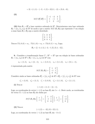 = 2( 1; 1; 1) ( 2; 1; 2) + 3(3; 1; 2) = (9; 6; 6);
(ii)
M(T; B3
c ; B3
c ) =
2
4
1 2 3
1 1 1
1 2 2
3
5 .
(iii) Seja B1 = B3
c a base canónica ordenada de R3
. Determinemos uma base ordenada
B2 = fw1; w2; w3g de R3
de modo a que a matriz M(T; B1; B2) que represente T em relação
a essas bases B1 e B2 seja a matriz identidade:
2
4
1 0 0
0 1 0
0 0 1
3
5 .
Tem-se T(1; 0; 0) = w1; T(0; 1; 0) = w2 e T(0; 0; 1) = w3. Logo,
B2 = f( 1; 1; 1); ( 2; 1; 2); (3; 1; 2)g .
9. Considere a transformação linear T : R2
! R3
que em relação às bases ordenadas
B1 = fu1; u2g de R2
e B2 = fv1; v2; v3g de R3
com
u1 = (1; 1), u2 = (2; 1), v1 = (1; 0; 1), v2 = (1; 1; 2), v3 = (0; 1; 1),
é representada pela matriz
M(T; B1; B2) =
2
4
1 2
1 1
3 0
3
5 .
Considere ainda as bases ordenadas B
0
1 = u
0
1; u
0
2 de R2
e B
0
2 = v
0
1; v
0
2; v
0
3 de R3
com
u
0
1 = (1; 0), u
0
2 = (1; 1), v
0
1 = (1; 0; 0), v
0
2 = (1; 1; 0), v
0
3 = (1; 1; 1).
(i) Tem-se
( 1; 2) = (1; 1) (2; 1).
Logo, as coordenadas do vector ( 1; 2) na base B1 são 1 e 1. Deste modo, as coordenadas
do vector T( 1; 2) na base B2 são dadas por
M(T; B1; B2)
1
1
=
2
4
1 2
1 1
3 0
3
5 1
1
=
2
4
1
2
3
3
5 .
(ii) Tem-se
( 1; 2) = 3(1; 0) + 2(1; 1).
Logo, as coordenadas do vector ( 1; 2) na base B0
1 são 3 e 2.
313
 