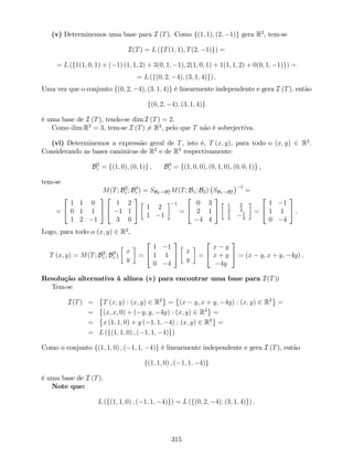 (v) Determinemos uma base para I (T). Como f(1; 1); (2; 1)g gera R2
, tem-se
I(T) = L (fT(1; 1); T(2; 1)g) =
= L (f1(1; 0; 1) + ( 1) (1; 1; 2) + 3(0; 1; 1); 2(1; 0; 1) + 1(1; 1; 2) + 0(0; 1; 1)g) =
= L (f(0; 2; 4); (3; 1; 4)g) .
Uma vez que o conjunto f(0; 2; 4); (3; 1; 4)g é linearmente independente e gera I (T), então
f(0; 2; 4); (3; 1; 4)g
é uma base de I (T), tendo-se dim I (T) = 2.
Como dim R3
= 3, tem-se I (T) 6= R3
, pelo que T não é sobrejectiva.
(vi) Determinemos a expressão geral de T, isto é, T (x; y), para todo o (x; y) 2 R2
.
Considerando as bases canónicas de R2
e de R3
respectivamente:
B2
c = f(1; 0); (0; 1)g ; B3
c = f(1; 0; 0); (0; 1; 0); (0; 0; 1)g ,
tem-se
M(T; B2
c ; B3
c ) = SB2!B3
c
M(T; B1; B2) SB1!B2
c
1
=
=
2
4
1 1 0
0 1 1
1 2 1
3
5
2
4
1 2
1 1
3 0
3
5 1 2
1 1
1
=
2
4
0 3
2 1
4 4
3
5
1
3
2
3
1
3
1
3
=
2
4
1 1
1 1
0 4
3
5 .
Logo, para todo o (x; y) 2 R2
,
T (x; y) = M(T; B2
c ; B3
c )
x
y
=
2
4
1 1
1 1
0 4
3
5 x
y
=
2
4
x y
x + y
4y
3
5 = (x y; x + y; 4y) .
Resolução alternativa à alínea (v) para encontrar uma base para I(T):
Tem-se
I(T) = T (x; y) : (x; y) 2 R2
= (x y; x + y; 4y) : (x; y) 2 R2
=
= (x; x; 0) + ( y; y; 4y) : (x; y) 2 R2
=
= x (1; 1; 0) + y ( 1; 1; 4) : (x; y) 2 R2
=
= L (f(1; 1; 0) ; ( 1; 1; 4)g)
Como o conjunto f(1; 1; 0) ; ( 1; 1; 4)g é linearmente independente e gera I (T), então
f(1; 1; 0) ; ( 1; 1; 4)g
é uma base de I (T).
Note que:
L (f(1; 1; 0) ; ( 1; 1; 4)g) = L (f(0; 2; 4); (3; 1; 4)g) .
315
 
