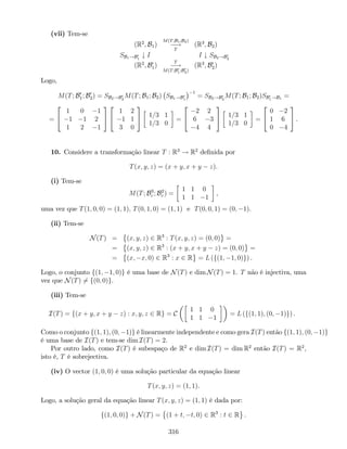 (vii) Tem-se
(R2
; B1)
M(T;B1;B2)
!
T
(R3
; B2)
SB1!B0
1
# I I # SB2!B0
2
(R2
; B0
1)
T
!
M(T;B0
1;B0
2)
(R3
; B0
2)
Logo,
M(T; B0
1; B0
2) = SB2!B0
2
M(T; B1; B2) SB1!B0
1
1
= SB2!B0
2
M(T; B1; B2)SB0
1!B1
=
=
2
4
1 0 1
1 1 2
1 2 1
3
5
2
4
1 2
1 1
3 0
3
5 1=3 1
1=3 0
=
2
4
2 2
6 3
4 4
3
5 1=3 1
1=3 0
=
2
4
0 2
1 6
0 4
3
5 .
10. Considere a transformação linear T : R3
! R2
de…nida por
T(x; y; z) = (x + y; x + y z).
(i) Tem-se
M(T; B3
c ; B2
c ) =
1 1 0
1 1 1
,
uma vez que T(1; 0; 0) = (1; 1); T(0; 1; 0) = (1; 1) e T(0; 0; 1) = (0; 1).
(ii) Tem-se
N(T) = (x; y; z) 2 R3
: T(x; y; z) = (0; 0) =
= (x; y; z) 2 R3
: (x + y; x + y z) = (0; 0) =
= (x; x; 0) 2 R3
: x 2 R = L (f(1; 1; 0)g) .
Logo, o conjunto f(1; 1; 0)g é uma base de N(T) e dim N(T) = 1. T não é injectiva, uma
vez que N(T) 6= f(0; 0)g.
(iii) Tem-se
I(T) = f(x + y; x + y z) : x; y; z 2 Rg = C
1 1 0
1 1 1
= L (f(1; 1); (0; 1)g) .
Como o conjunto f(1; 1); (0; 1)g é linearmente independente e como gera I(T) então f(1; 1); (0; 1)g
é uma base de I(T) e tem-se dim I(T) = 2.
Por outro lado, como I(T) é subespaço de R2
e dim I(T) = dim R2
então I(T) = R2
,
isto é, T é sobrejectiva.
(iv) O vector (1; 0; 0) é uma solução particular da equação linear
T(x; y; z) = (1; 1).
Logo, a solução geral da equação linear T(x; y; z) = (1; 1) é dada por:
f(1; 0; 0)g + N(T) = (1 + t; t; 0) 2 R3
: t 2 R .
316
 