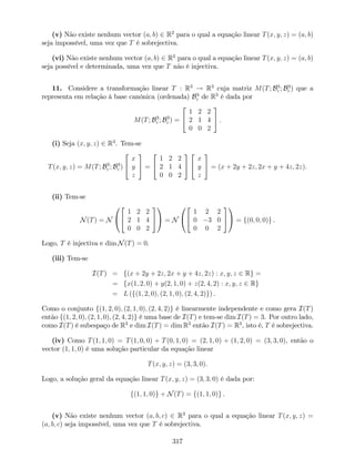 (v) Não existe nenhum vector (a; b) 2 R2
para o qual a equação linear T(x; y; z) = (a; b)
seja impossível, uma vez que T é sobrejectiva.
(vi) Não existe nenhum vector (a; b) 2 R2
para o qual a equação linear T(x; y; z) = (a; b)
seja possível e determinada, uma vez que T não é injectiva.
11. Considere a transformação linear T : R3
! R3
cuja matriz M(T; B3
c ; B3
c ) que a
representa em relação à base canónica (ordenada) B3
c de R3
é dada por
M(T; B3
c ; B3
c ) =
2
4
1 2 2
2 1 4
0 0 2
3
5 .
(i) Seja (x; y; z) 2 R3
. Tem-se
T(x; y; z) = M(T; B3
c ; B3
c )
2
4
x
y
z
3
5 =
2
4
1 2 2
2 1 4
0 0 2
3
5
2
4
x
y
z
3
5 = (x + 2y + 2z; 2x + y + 4z; 2z).
(ii) Tem-se
N(T) = N
0
@
2
4
1 2 2
2 1 4
0 0 2
3
5
1
A = N
0
@
2
4
1 2 2
0 3 0
0 0 2
3
5
1
A = f(0; 0; 0)g .
Logo, T é injectiva e dim N(T) = 0.
(iii) Tem-se
I(T) = f(x + 2y + 2z; 2x + y + 4z; 2z) : x; y; z 2 Rg =
= fx(1; 2; 0) + y(2; 1; 0) + z(2; 4; 2) : x; y; z 2 Rg
= L (f(1; 2; 0); (2; 1; 0); (2; 4; 2)g) .
Como o conjunto f(1; 2; 0); (2; 1; 0); (2; 4; 2)g é linearmente independente e como gera I(T)
então f(1; 2; 0); (2; 1; 0); (2; 4; 2)g é uma base de I(T) e tem-se dim I(T) = 3. Por outro lado,
como I(T) é subespaço de R3
e dim I(T) = dim R3
então I(T) = R3
, isto é, T é sobrejectiva.
(iv) Como T(1; 1; 0) = T(1; 0; 0) + T(0; 1; 0) = (2; 1; 0) + (1; 2; 0) = (3; 3; 0), então o
vector (1; 1; 0) é uma solução particular da equação linear
T(x; y; z) = (3; 3; 0).
Logo, a solução geral da equação linear T(x; y; z) = (3; 3; 0) é dada por:
f(1; 1; 0)g + N(T) = f(1; 1; 0)g .
(v) Não existe nenhum vector (a; b; c) 2 R3
para o qual a equação linear T(x; y; z) =
(a; b; c) seja impossível, uma vez que T é sobrejectiva.
317
 