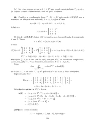 (vi) Não existe nenhum vector (a; b; c) 2 R3
para o qual a equação linear T(x; y; z) =
(a; b; c) seja possível e indeterminada, uma vez que T é injectiva.
12. Considere a transformação linear T : R3
! R3
cuja matriz M(T; B; B) que a
representa em relação à base (ordenada) B = fv1; v2; v3g de R3
com
v1 = (1; 1; 1), v2 = (1; 1; 0), v3 = (1; 0; 0),
é dada por
M(T; B; B) =
2
4
1 2 2
2 4 4
0 0 2
3
5 .
(i) Seja A = M(T; B; B). Seja u 2 R3
e sejam ( 1; 2; 3) as coordenadas de u em relação
à base B. Tem-se
u 2 N(T) , ( 1; 2; 3) 2 N(A)
e como
N(A) = N
0
@
2
4
1 2 2
2 4 4
0 0 2
3
5
1
A = N
0
@
2
4
1 2 0
0 0 0
0 0 2
3
5
1
A = f( 2y; y; 0) : y 2 Rg = L (f( 2; 1; 0)g) ,
N(T) = L (f( 2) (1; 1; 1) + 1(1; 1; 0) + 0(1; 0; 0)g) = L (f(1; 1; 2)g) .
O conjunto f(1; 1; 2)g é uma base de N(T) pois gera N(T) e é linearmente independente.
Assim, dim N(T) = 1. T não é injectiva, uma vez que N(T) 6= f(0; 0; 0)g.
Como
dim R3
|{z}
espaço de partida
= dim N(T) + dim I(T),
então dim I(T) = 2 e assim I(T) 6= R3
(pois dim R3
= 3), isto é, T não é sobrejectiva.
Expressão geral de T:
T(x; y; z) =
2
4
1 1 1
1 1 0
1 0 0
3
5
2
4
1 2 2
2 4 4
0 0 2
3
5
2
4
1 1 1
1 1 0
1 0 0
3
5
1 2
4
x
y
z
3
5 =
= (8x 2y 3z; 6x 3z; 2x z).
Cálculo alternativo de N(T): Tem-se
N(T) = (x; y; z) 2 R3
: T(x; y; z) = (0; 0; 0) =
= (x; y; z) 2 R3
: (8x 2y 3z; 6x 3z; 2x z) = (0; 0; 0) =
= (x; y; z) 2 R3
: z = 2x e x = y
= (x; x; 2x) 2 R3
: x 2 R =
= L (f(1; 1; 2)g) .
(ii) Quanto ao contradomínio:
I(T) = L (fT(1; 1; 1); T(1; 1; 0); T(1; 0; 0)g) =
318
 