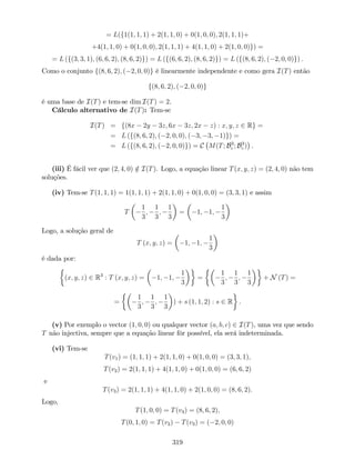 = L(f1(1; 1; 1) + 2(1; 1; 0) + 0(1; 0; 0); 2(1; 1; 1)+
+4(1; 1; 0) + 0(1; 0; 0); 2(1; 1; 1) + 4(1; 1; 0) + 2(1; 0; 0)g) =
= L (f(3; 3; 1); (6; 6; 2); (8; 6; 2)g) = L (f(6; 6; 2); (8; 6; 2)g) = L (f(8; 6; 2); ( 2; 0; 0)g) .
Como o conjunto f(8; 6; 2); ( 2; 0; 0)g é linearmente independente e como gera I(T) então
f(8; 6; 2); ( 2; 0; 0)g
é uma base de I(T) e tem-se dim I(T) = 2.
Cálculo alternativo de I(T): Tem-se
I(T) = f(8x 2y 3z; 6x 3z; 2x z) : x; y; z 2 Rg =
= L (f(8; 6; 2); ( 2; 0; 0); ( 3; 3; 1)g) =
= L (f(8; 6; 2); ( 2; 0; 0)g) = C M(T; B3
c ; B3
c ) .
(iii) É fácil ver que (2; 4; 0) =2 I(T). Logo, a equação linear T(x; y; z) = (2; 4; 0) não tem
soluções.
(iv) Tem-se T(1; 1; 1) = 1(1; 1; 1) + 2(1; 1; 0) + 0(1; 0; 0) = (3; 3; 1) e assim
T
1
3
;
1
3
;
1
3
= 1; 1;
1
3
Logo, a solução geral de
T (x; y; z) = 1; 1;
1
3
é dada por:
(x; y; z) 2 R3
: T (x; y; z) = 1; 1;
1
3
=
1
3
;
1
3
;
1
3
+ N (T) =
=
1
3
;
1
3
;
1
3
) + s (1; 1; 2) : s 2 R .
(v) Por exemplo o vector (1; 0; 0) ou qualquer vector (a; b; c) 2 I(T), uma vez que sendo
T não injectiva, sempre que a equação linear fôr possível, ela será indeterminada.
(vi) Tem-se
T(v1) = (1; 1; 1) + 2(1; 1; 0) + 0(1; 0; 0) = (3; 3; 1);
T(v2) = 2(1; 1; 1) + 4(1; 1; 0) + 0(1; 0; 0) = (6; 6; 2)
e
T(v3) = 2(1; 1; 1) + 4(1; 1; 0) + 2(1; 0; 0) = (8; 6; 2).
Logo,
T(1; 0; 0) = T(v3) = (8; 6; 2);
T(0; 1; 0) = T(v2) T(v3) = ( 2; 0; 0)
319
 