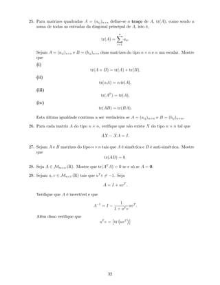 25. Para matrizes quadradas A = (aij)n n de…ne-se o traço de A, tr(A), como sendo a
soma de todas as entradas da diagonal principal de A, isto é,
tr(A) =
nX
i=1
aii:
Sejam A = (aij)n n e B = (bij)n n duas matrizes do tipo n n e um escalar. Mostre
que
(i)
tr(A + B) = tr(A) + tr(B);
(ii)
tr( A) = tr(A);
(iii)
tr(AT
) = tr(A);
(iv)
tr(AB) = tr(BA):
Esta última igualdade continua a ser verdadeira se A = (aij)m n e B = (bij)n m.
26. Para cada matriz A do tipo n n, veri…que que não existe X do tipo n n tal que
AX XA = I.
27. Sejam A e B matrizes do tipo n n tais que A é simétrica e B é anti-simétrica. Mostre
que
tr(AB) = 0:
28. Seja A 2 Mm n (R). Mostre que tr(AT
A) = 0 se e só se A = 0.
29. Sejam u; v 2 Mn 1 (R) tais que uT
v 6= 1. Seja
A = I + uvT
.
Veri…que que A é invertível e que
A 1
= I
1
1 + uT v
uvT
.
Além disso veri…que que
uT
v = tr uvT
32
 