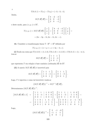 e
T(0; 0; 1) = T(v1) T(v2) = ( 3; 3; 1).
Assim,
M(T; B3
c ; B3
c ) =
2
4
8 2 3
6 0 3
2 0 1
3
5
e deste modo, para (x; y; z) 2 R3
,
T(x; y; z) = M(T; B3
c ; B3
c )
2
4
x
y
z
3
5 =
2
4
8 2 3
6 0 3
2 0 1
3
5
2
4
x
y
z
3
5 =
= (8x 2y 3z; 6x 3z; 2x z).
13. Considere a transformação linear T : R3
! R3
de…nida por
T(x; y; z) = (x + y + z; x + 2y 4z; z).
(i) Tendo em conta que T(1; 0; 0) = (1; 1; 0); T(0; 1; 0) = (1; 2; 0) e T(0; 0; 1) = (1; 4; 1),
tem-se
M(T; B3
c ; B3
c ) =
2
4
1 1 1
1 2 4
0 0 1
3
5
que representa T em relação à base canónica (ordenada) B3
c de R3
.
(ii) A matriz M(T; B3
c ; B3
c ) é invertível pois
M(T; B3
c ; B3
c ) =
2
4
1 1 1
1 2 4
0 0 1
3
5 !
2
4
1 1 1
0 1 5
0 0 1
3
5 .
Logo, T é injectiva e como tal invertível, tendo-se
M(T; B3
c ; B3
c )
1
= M(T 1
; B3
c ; B3
c ).
Determinemos (M(T; B3
c ; B3
c ))
1
.
M(T; B3
c ; B3
c ) j I =
2
4
1 1 1 j 1 0 0
1 2 4 j 0 1 0
0 0 1 j 0 0 1
3
5 !
2
4
1 1 1 j 1 0 0
0 1 5 j 1 1 0
0 0 1 j 0 0 1
3
5 !
!
2
4
1 1 0 j 1 0 1
0 1 0 j 1 1 5
0 0 1 j 0 0 1
3
5 !
2
4
1 0 0 j 2 1 6
0 1 0 j 1 1 5
0 0 1 j 0 0 1
3
5 .
Logo,
M(T; B3
c ; B3
c )
1
=
2
4
2 1 6
1 1 5
0 0 1
3
5
320
 