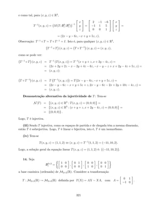 e como tal, para (x; y; z) 2 R3
,
T 1
(x; y; z) = M(T; B3
c ; B3
c )
1
2
4
x
y
z
3
5 =
2
4
2 1 6
1 1 5
0 0 1
3
5
2
4
x
y
z
3
5 =
= (2x y 6z; x + y + 5z; z).
Observação: T 1
T = T T 1
= I. Isto é, para qualquer (x; y; z) 2 R3
;
T 1
T (x; y; z) = T T 1
(x; y; z) = (x; y; z),
como se pode ver:
T 1
T (x; y; z) = T 1
(T(x; y; z)) = T 1
(x + y + z; x + 2y 4z; z) =
= (2x + 2y + 2z x 2y + 4z 6z; x y z + x + 2y 4z + 5z; z) =
= (x; y; z);
T T 1
(x; y; z) = T T 1
(x; y; z) = T(2x y 6z; x + y + 5z; z) =
= (2x y 6z x + y + 5z + z; 2x y 6z 2x + 2y + 10z 4z; z) =
= (x; y; z).
Demonstração alternativa da injectividade de T: Tem-se
N(T) = (x; y; z) 2 R3
: T(x; y; z) = (0; 0; 0) =
= (x; y; z) 2 R3
: (x + y + z; x + 2y 4z; z) = (0; 0; 0) =
= f(0; 0; 0)g .
Logo, T é injectiva.
(iii) Sendo T injectiva, como os espaços de partida e de chegada têm a mesma dimensão,
então T é sobrejectiva. Logo, T é linear e bijectiva, isto é, T é um isomor…smo.
(iv) Tem-se
T(x; y; z) = (1; 1; 2) , (x; y; z) = T 1
(1; 1; 2) = ( 11; 10; 2).
Logo, a solução geral da equação linear T(x; y; z) = (1; 1; 2) é: f( 11; 10; 2)g.
14. Seja
B2 2
c =
1 0
0 0
;
0 1
0 0
;
0 0
1 0
;
0 0
0 1
a base canónica (ordenada) de M2 2(R). Considere a transformação
T : M2 2(R) ! M2 2(R) de…nida por T(X) = AX XA, com A =
0 1
1 0
:
321
 