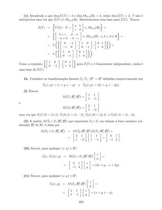 (v) Atendendo a que dim N(T) = 2 e dim M2 2(R) = 4, então dim I(T) = 2. T não é
sobrejectiva uma vez que I(T) 6= M2 2(R). Determinemos uma base para I(T). Tem-se
I(T) = T(X) : X =
a b
c d
2 M2 2(R) =
=
b + c d a
a + d b c
2 M2 2(R) : a; b; c; d 2 R =
= L
0 1
1 0
;
1 0
0 1
;
0 1
1 0
=
= L
1 0
0 1
;
0 1
1 0
.
Como o conjunto
1 0
0 1
;
0 1
1 0
gera I(T) e é linearmente independente, então é
uma base de I(T).
15. Considere as transformações lineares T1; T2 : R2
! R2
de…nidas respectivamente por
T1(x; y) = (x + y; x y) e T2(x; y) = (2x + y; x 2y).
(i) Tem-se
M(T1; B2
c ; B2
c ) =
1 1
1 1
e
M(T2; B2
c ; B2
c ) =
2 1
1 2
uma vez que T1(1; 0) = (1; 1); T1(0; 1) = (1; 1); T2(1; 0) = (2; 1) e T2(0; 1) = (1; 2).
(ii) A matriz M(T2 T1; B2
c ; B2
c ) que representa T2 T1 em relação à base canónica (or-
denada) B2
c de R2
, é dada por
M(T2 T1; B2
c ; B2
c ) = M(T2; B2
c ; B2
c )M(T1; B2
c ; B2
c ) =
=
2 1
1 2
1 1
1 1
=
3 1
1 3
.
(iii) Tem-se, para qualquer (x; y) 2 R2
,
(T2 T1)(x; y) = M(T2 T1; B2
c ; B2
c )
x
y
=
=
3 1
1 3
x
y
= (3x + y; x + 3y).
(iv) Tem-se, para qualquer (x; y) 2 R2
,
T1(x; y) = M(T1; B2
c ; B2
c )
x
y
=
=
1 1
1 1
x
y
= (x + y; x y)
323
 