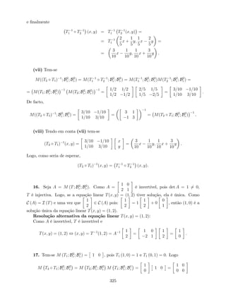 e …nalmente
T 1
1 T 1
2 (x; y) = T 1
1 T 1
2 (x; y) =
= T 1
1
2
5
x +
1
5
y;
1
5
x
2
5
y =
=
3
10
x
1
10
y;
1
10
x +
3
10
y .
(vii) Tem-se
M((T2 T1) 1
; B2
c ; B2
c ) = M(T 1
1 T 1
2 ; B2
c ; B2
c ) = M(T 1
1 ; B2
c ; B2
c )M(T 1
2 ; B2
c ; B2
c ) =
= M(T1; B2
c ; B2
c )
1
M(T2; B2
c ; B2
c )
1
=
1=2 1=2
1=2 1=2
2=5 1=5
1=5 2=5
=
3=10 1=10
1=10 3=10
:
De facto,
M((T2 T1) 1
; B2
c ; B2
c ) =
3=10 1=10
1=10 3=10
=
3 1
1 3
1
= M(T2 T1; B2
c ; B2
c )
1
.
(viii) Tendo em conta (vii) tem-se
(T2 T1) 1
(x; y) =
3=10 1=10
1=10 3=10
x
y
=
3
10
x
1
10
y;
1
10
x +
3
10
y .
Logo, como seria de esperar,
(T2 T1) 1
(x; y) = T 1
1 T 1
2 (x; y).
16. Seja A = M (T; B2
c ; B2
c ). Como A =
1 0
2 1
é invertível, pois det A = 1 6= 0,
T é injectiva. Logo, se a equação linear T(x; y) = (1; 2) tiver solução, ela é única. Como
C (A) = I (T) e uma vez que
1
2
2 C (A) pois:
1
2
= 1
1
2
+ 0
0
1
, então (1; 0) é a
solução única da equação linear T(x; y) = (1; 2).
Resolução alternativa da equação linear T(x; y) = (1; 2):
Como A é invertível, T é invertível e
T(x; y) = (1; 2) , (x; y) = T 1
(1; 2) = A 1 1
2
=
1 0
2 1
1
2
=
1
0
.
17. Tem-se M (T1; B2
c ; B1
c ) = 1 0 , pois T1 (1; 0) = 1 e T1 (0; 1) = 0. Logo
M T2 T1; B2
c ; B2
c = M T2; B1
c ; B2
c M T1; B2
c ; B1
c =
1
0
1 0 =
1 0
0 0
325
 
