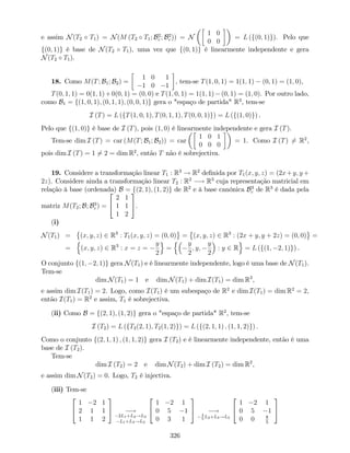 e assim N(T2 T1) = N(M (T2 T1; B2
c ; B2
c )) = N
1 0
0 0
= L (f(0; 1)g). Pelo que
f(0; 1)g é base de N(T2 T1), uma vez que f(0; 1)g é linearmente independente e gera
N(T2 T1).
18. Como M(T; B1; B2) =
1 0 1
1 0 1
, tem-se T(1; 0; 1) = 1(1; 1) (0; 1) = (1; 0),
T(0; 1; 1) = 0(1; 1)+0(0; 1) = (0; 0) e T(1; 0; 1) = 1(1; 1) (0; 1) = (1; 0). Por outro lado,
como B1 = f(1; 0; 1); (0; 1; 1); (0; 0; 1)g gera o "espaço de partida" R3
, tem-se
I (T) = L (fT(1; 0; 1); T(0; 1; 1); T(0; 0; 1)g) = L (f(1; 0)g) .
Pelo que f(1; 0)g é base de I (T), pois (1; 0) é linearmente independente e gera I (T).
Tem-se dim I (T) = car (M(T; B1; B2)) = car
1 0 1
0 0 0
= 1. Como I (T) 6= R2
,
pois dim I (T) = 1 6= 2 = dim R2
, então T não é sobrejectiva.
19. Considere a transformação linear T1 : R3
! R2
de…nida por T1(x; y; z) = (2x+y; y +
2z). Considere ainda a transformação linear T2 : R2
! R3
cuja representação matricial em
relação à base (ordenada) B = f(2; 1); (1; 2)g de R2
e à base canónica B3
c de R3
é dada pela
matriz M(T2; B; B3
c ) =
2
4
2 1
1 1
1 2
3
5.
(i)
N(T1) = (x; y; z) 2 R3
: T1(x; y; z) = (0; 0) = (x; y; z) 2 R3
: (2x + y; y + 2z) = (0; 0) =
=
n
(x; y; z) 2 R3
: x = z =
y
2
o
=
n y
2
; y;
y
2
: y 2 R
o
= L (f(1; 2; 1)g) .
O conjunto f(1; 2; 1)g gera N(T1) e é linearmente independente, logo é uma base de N(T1).
Tem-se
dim N(T1) = 1 e dim N(T1) + dim I(T1) = dim R3
,
e assim dim I(T1) = 2. Logo, como I(T1) é um subespaço de R2
e dim I(T1) = dim R2
= 2,
então I(T1) = R2
e assim, T1 é sobrejectiva.
(ii) Como B = f(2; 1); (1; 2)g gera o "espaço de partida" R2
, tem-se
I (T2) = L (fT2(2; 1); T2(1; 2)g) = L (f(2; 1; 1) ; (1; 1; 2)g) .
Como o conjunto f(2; 1; 1) ; (1; 1; 2)g gera I (T2) e é linearmente independente, então é uma
base de I (T2).
Tem-se
dim I (T2) = 2 e dim N(T2) + dim I (T2) = dim R2
,
e assim dim N(T2) = 0. Logo, T2 é injectiva.
(iii) Tem-se
2
4
1 2 1
2 1 1
1 1 2
3
5 !
2L1+L2!L2
L1+L3!L3
2
4
1 2 1
0 5 1
0 3 1
3
5 !3
5
L2+L3!L3
2
4
1 2 1
0 5 1
0 0 8
5
3
5
326
 