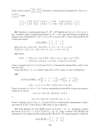 Assim, como a matriz
7=3 1=3
1=3 7=3
é invertível, a solução geral da equação (T1 T2) (x; y) =
8=3
8=3
, é dada
x
y
=
7=3 1=3
1=3 7=3
1
8=3
8=3
=
7=16 1=16
1=16 7=16
8=3
8=3
=
1
1
.
20. Considere a transformação linear T1 : R2
! R3
de…nida por T1(x; y) = (2x+y; 0; x+
2y). Considere ainda a transformação linear T2 : R3
! R2
cuja representação matricial em
relação à base (ordenada) B = f(1; 1; 1); (1; 1; 0); (1; 0; 0)g de R3
e à base canónica B2
c de R2
é dada pela matriz:
M(T2; B; B2
c ) =
1 1 1
1 1 1
.
(i) T2 (0; 1; 0) = T2(1; 1; 0) T2(1; 0; 0) = ( 1; 1) (1; 1) = ( 2; 2).
T2 (0; 0; 1) = T2(1; 1; 1) T2(1; 1; 0) = (1; 1) ( 1; 1) = (2; 2).
(ii) Tem-se
I (T1) = T1(x; y) : (x; y) 2 R2
= (2x + y; 0; x + 2y) : (x; y) 2 R2
=
= fx(2; 0; 1) + y(1; 0; 2) : x; y 2 Rg = L (f(2; 0; 1); (1; 0; 2)g) .
Como o conjunto f(2; 0; 1); (1; 0; 2)g gera I (T1) e é linearmente independente, então é uma
base de I (T1).
Como dim I(T1) = 2 < 3 = dim R3
então I(T1) 6= R3
e assim, T1 não é sobrejectiva.
(iii)
N M(T2; B; B2
c ) = N
1 1 1
1 1 1
= N
1 1 1
0 0 0
=
= f(y z; y; z) : y; z 2 Rg = L (f(1; 1; 0); ( 1; 0; 1)g) :
Como os vectores (1; 1; 0) e ( 1; 0; 1) são as coordenadas na base B de vectores que geram o
núcleo de T2, tem-se
1(1; 1; 1) + 1(1; 1; 0) + 0(1; 0; 0) = (2; 2; 1)
e
1(1; 1; 1) + 0(1; 1; 0) + 1(1; 0; 0) = (0; 1; 1)
Como o conjunto f(2; 2; 1); (0; 1; 1)g gera N (T2) e é linearmente independente, então é
uma base de N (T2). Como N(T2) 6= f0g então T2 não é injectiva.
(iv) Pela de…nição de M(T2; B; B2
c ) tem-se T2 (1; 0; 0) = (1; 1). Atendendo à alínea
a), tem-se T2 (0; 1; 0) = ( 2; 2) e T2 (0; 0; 1) = (2; 2). Logo, a matriz M(T2; B3
c ; B2
c ) que
representa T2 em relação às bases canónicas B3
c e B2
c de R3
e R2
respectivamente, é dada por
M(T2; B3
c ; B2
c ) =
1 2 2
1 2 2
.
328
 