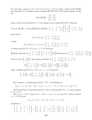 Por outro lado, como T1 (1; 0) = (2; 0; 1) e T1 (0; 1) = (1; 0; 2). Logo, a matriz M(T1; B2
c ; B3
c )
que representa T1 em relação às bases canónicas B2
c e B3
c de R2
e R3
respectivamente, é dada
por
M(T1; B2
c ; B3
c ) =
2
4
2 1
0 0
1 2
3
5 .
Logo, a matriz que representa T2 T1 em relação à base canónica B2
c de R2
é dada por
M(T2 T1; B2
c ; B2
c ) = M(T2; B3
c ; B2
c )M(T1; B2
c ; B3
c ) =
1 2 2
1 2 2
2
4
2 1
0 0
1 2
3
5 =
4 5
4 5
.
Logo, tem-se
(T2 T1) (x; y) =
4 5
4 5
x
y
e assim,
(T2 T1) (x; y) = ( 1; 1) ,
4 5
4 5
x
y
=
1
1
.
A solução geral de (T2 T1) (x; y) = ( 1; 1) é dada por:
Solução particular de
4 5
4 5
x
y
=
1
1
+ Solução geral de
4 5
4 5
x
y
=
0
0
.
Como o vector
1
4
; 0 é uma solução particular de
4 5
4 5
x
y
=
1
1
e
N
4 5
4 5
= N
4 5
0 0
= L
5
4
; 1
então, a solução geral de (T2 T1) (x; y) = ( 1; 1) é dada por:
1
4
; 0 + N
4 5
4 5
=
1
4
; 0 + s
5
4
; 1 : s 2 R .
21. Considere a transformação linear T : R3
! P3 de…nida por
T(1; 1; 1) = 2 + 2t2
; T(1; 1; 1) = t t3
e T( 1; 1; 1) = 2 + t + 2t2
+ t3
.
(i) Determinemos a expressão geral de T, isto é, determinemos T(x; y; z) para qualquer
(x; y; z) 2 R3
.
Seja (x; y; z) 2 R3
. Como f(1; 1; 1); (1; 1; 1); ( 1; 1; 1)g gera R3
, existem escalares
; ; 2 R tais que
(x; y; z) = (1; 1; 1) + (1; 1; 1) + ( 1; 1; 1).
Atendendo a
2
4
1 1 1 j x
1 1 1 j y
1 1 1 j z
3
5 !
2
4
1 1 1 j x
0 2 2 j y x
0 2 0 j z + x
3
5 !
2
4
1 1 1 j x
0 2 2 j y x
0 0 2 j y + z
3
5 ,
329
 