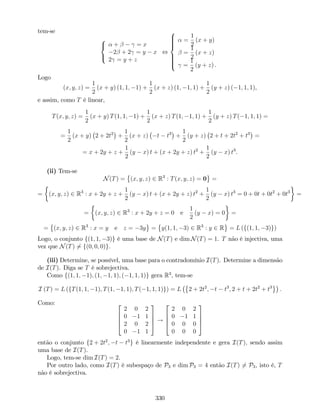 tem-se
8
<
:
+ = x
2 + 2 = y x
2 = y + z
,
8
>>>><
>>>>:
=
1
2
(x + y)
=
1
2
(x + z)
=
1
2
(y + z) .
Logo
(x; y; z) =
1
2
(x + y) (1; 1; 1) +
1
2
(x + z) (1; 1; 1) +
1
2
(y + z) ( 1; 1; 1),
e assim, como T é linear,
T(x; y; z) =
1
2
(x + y) T(1; 1; 1) +
1
2
(x + z) T(1; 1; 1) +
1
2
(y + z) T( 1; 1; 1) =
=
1
2
(x + y) 2 + 2t2
+
1
2
(x + z) t t3
+
1
2
(y + z) 2 + t + 2t2
+ t3
=
= x + 2y + z +
1
2
(y x) t + (x + 2y + z) t2
+
1
2
(y x) t3
.
(ii) Tem-se
N(T) = (x; y; z) 2 R3
: T(x; y; z) = 0 =
= (x; y; z) 2 R3
: x + 2y + z +
1
2
(y x) t + (x + 2y + z) t2
+
1
2
(y x) t3
= 0 + 0t + 0t2
+ 0t3
=
= (x; y; z) 2 R3
: x + 2y + z = 0 e
1
2
(y x) = 0 =
= (x; y; z) 2 R3
: x = y e z = 3y = y(1; 1; 3) 2 R3
: y 2 R = L (f(1; 1; 3)g)
Logo, o conjunto f(1; 1; 3)g é uma base de N(T) e dim N(T) = 1. T não é injectiva, uma
vez que N(T) 6= f(0; 0; 0)g.
(iii) Determine, se possível, uma base para o contradomínio I(T). Determine a dimensão
de I(T). Diga se T é sobrejectiva.
Como f(1; 1; 1); (1; 1; 1); ( 1; 1; 1)g gera R3
; tem-se
I (T) = L (fT(1; 1; 1); T(1; 1; 1); T( 1; 1; 1)g) = L 2 + 2t2
; t t3
; 2 + t + 2t2
+ t3
:
Como: 2
6
6
4
2 0 2
0 1 1
2 0 2
0 1 1
3
7
7
5 !
2
6
6
4
2 0 2
0 1 1
0 0 0
0 0 0
3
7
7
5
então o conjunto f2 + 2t2
; t t3
g é linearmente independente e gera I(T); sendo assim
uma base de I(T).
Logo, tem-se dim I(T) = 2.
Por outro lado, como I(T) é subespaço de P3 e dim P3 = 4 então I(T) 6= P3, isto é, T
não é sobrejectiva.
330
 