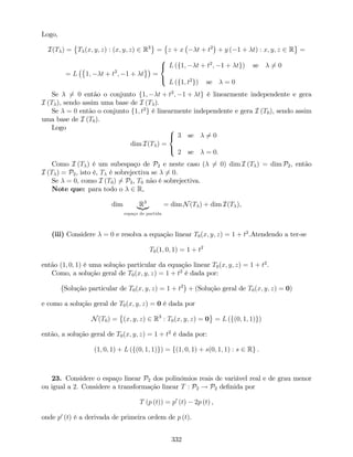 Logo,
I(T ) = T (x; y; z) : (x; y; z) 2 R3
= z + x t + t2
+ y ( 1 + t) : x; y; z 2 R =
= L 1; t + t2
; 1 + t =
8
<
:
L (f1; t + t2
; 1 + tg) se 6= 0
L (f1; t2
g) se = 0
Se 6= 0 então o conjunto f1; t + t2
; 1 + tg é linearmente independente e gera
I (T ), sendo assim uma base de I (T ).
Se = 0 então o conjunto f1; t2
g é linearmente independente e gera I (T0), sendo assim
uma base de I (T0).
Logo
dim I(T ) =
8
<
:
3 se 6= 0
2 se = 0:
Como I (T ) é um subespaço de P2 e neste caso ( 6= 0) dim I (T ) = dim P2, então
I (T ) = P2, isto é, T é sobrejectiva se 6= 0.
Se = 0, como I (T0) 6= P3, T0 não é sobrejectiva.
Note que: para todo o 2 R,
dim R3
|{z}
espaço de partida
= dim N(T ) + dim I(T ),
(iii) Considere = 0 e resolva a equação linear T0(x; y; z) = 1 + t2
.Atendendo a ter-se
T0(1; 0; 1) = 1 + t2
então (1; 0; 1) é uma solução particular da equação linear T0(x; y; z) = 1 + t2
.
Como, a solução geral de T0(x; y; z) = 1 + t2
é dada por:
Solução particular de T0(x; y; z) = 1 + t2
+ (Solução geral de T0(x; y; z) = 0)
e como a solução geral de T0(x; y; z) = 0 é dada por
N(T0) = (x; y; z) 2 R3
: T0(x; y; z) = 0 = L (f(0; 1; 1)g)
então, a solução geral de T0(x; y; z) = 1 + t2
é dada por:
(1; 0; 1) + L (f(0; 1; 1)g) = f(1; 0; 1) + s(0; 1; 1) : s 2 Rg .
23. Considere o espaço linear P2 dos polinómios reais de variável real e de grau menor
ou igual a 2. Considere a transformação linear T : P2 ! P2 de…nida por
T (p (t)) = p0
(t) 2p (t) ,
onde p0
(t) é a derivada de primeira ordem de p (t).
332
 