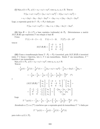 (i) Seja p (t) 2 P2. p (t) = a0 + a1t + a2t2
; com a0; a1; a2 2 R. Tem-se
T a0 + a1t + a2t2
= a0 + a1t + a2t2 0
2 a0 + a1t + a2t2
=
= a1 + 2a2t 2a0 2a1t 2a2t2
= 2a0 + a1 + (2a2 2a1) t 2a2t2
.
Logo, a expressão geral de T : P2 ! P2 é dada por:
T a0 + a1t + a2t2
= 2a0 + a1 + (2a2 2a1) t 2a2t2
.
(ii) Seja B = f1; t; t2
g a base canónica (ordenada) de P2. Determinemos a matriz
M(T; B; B) que representa T em relação à base B.
Como
T (1) = 0 2 = 2, T (t) = 1 2t; T t2
= 2t 2t2
tem-se
M(T; B; B) =
2
4
2 1 0
0 2 2
0 0 2
3
5
(iii) Como a transformação linear T : P2 ! P2 é invertível, pois M(T; B; B) é invertível
então T é linear e bijectiva, isto é, T é um isomor…smo. Sendo T um isomor…smo, T 1
também é um isomor…smo.
Seja p (t) 2 P2. p (t) = a0 + a1t + a2t2
; com a0; a1; a2 2 R.
Tem-se
1
2
p (t)
1
4
p0
(t)
1
8
p00
(t) =
1
2
a0 + a1t + a2t2 1
4
(a1 + 2a2t)
1
8
2a2 =
=
1
2
a0
1
4
a1
1
4
a2 +
1
2
a1
1
2
a2 t
a2
2
t2
(*)
e
(M(T; B; B)) 1
2
4
a0
a1
a2
3
5 =
2
4
2 1 0
0 2 2
0 0 2
3
5
1 2
4
a0
a1
a2
3
5 =
=
2
4
1
2
1
4
1
4
0 1
2
1
2
0 0 1
2
3
5
2
4
a0
a1
a2
3
5 =
2
4
1
2
a0
1
4
a1
1
4
a2
1
2
a1
1
2
a2
1
2
a2
3
5
Logo
T 1
(p (t)) =
1
2
a0
1
4
a1
1
4
a2 +
1
2
a1
1
2
a2 t
a2
2
t2
(**)
Atendendo a (*) e a (**) conclui-se que a expressão geral do isomor…smo T 1
é dada por
T 1
(p (t)) =
1
2
p (t)
1
4
p0
(t)
1
8
p00
(t)
para todo o p (t) 2 P2.
333
 