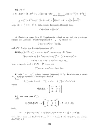 (iv) Tem-se
p0
(t) 2p (t) = (2 3t)2
, T (p (t)) = (2 3t)2
,
T é um isomor…smo
p (t) = T 1
(2 3t)2
=
(ii)
=
(ii)
1
2
(2 3t)2 1
4
(2 (2 3t) ( 3))
1
8
(2 ( 3) ( 3)) =
5
4
+
3
2
t
9
2
t2
.
Logo, p (t) = 5
4
+ 3
2
t 9
2
t2
é a única solução da equação diferencial linear
p0
(t) 2p (t) = (2 3t)2
.
24. Considere o espaço linear P2 dos polinómios reais de variável real e de grau menor
ou igual a 2. Considere a transformação linear T : P2 ! P2 de…nida por
T (p (t)) = t2
p00
(t) 2p (t) ,
onde p00
(t) é a derivada de segunda ordem de p (t).
(i) Seja p (t) 2 P2. p (t) = a0 + a1t + a2t2
; com a0; a1; a2 2 R. Tem-se
T a0 + a1t + a2t2
= t2
a0 + a1t + a2t2 00
2 a0 + a1t + a2t2
=
= t2
2a2 2a0 2a1t 2a2t2
= 2a0 2a1t.
Logo, a expressão geral de T : P2 ! P2 é dada por:
T a0 + a1t + a2t2
= 2a0 2a1t.
(ii) Seja B = f1; t; t2
g a base canónica (ordenada) de P2. Determinemos a matriz
M(T; B; B) que representa T em relação à base B.
Como
T (1) = 0 2 = 2, T (t) = 2t; T t2
= 2t2
2t2
= 0
tem-se
M(T; B; B) =
2
4
2 0 0
0 2 0
0 0 0
3
5
(iii) Uma base para N(T):
Como
N (M(T; B; B)) = N
0
@
2
4
2 0 0
0 2 0
0 0 0
3
5
1
A = L (f(0; 0; 1)g) ,
então
N (T) = a0 + a1t + a2t2
2 P2 : (a0; a1; a2) 2 L (f(0; 0; 1)g) = L t2
.
Como ft2
g é uma base de N (T), dim N (T) = 1. Logo, T não é injectiva, uma vez que
dim N (T) 6= 0.
334
 