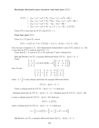 Resolução alternativa para encontrar uma base para N(T):
N (T) = a0 + a1t + a2t2
2 P2 : T a0 + a1t + a2t2
= 0 =
= a0 + a1t + a2t2
2 P2 : t2
2a2 2 a0 + a1t + a2t2
= 0 =
= a0 + a1t + a2t2
2 P2 : 2a0 2a1t = 0 =
= a0 + a1t + a2t2
2 P2 : a0 = 0 e a1 = 0 = L t2
.
Como ft2
g é uma base de N (T), dim N (T) = 1.
Uma base para I(T):
Como f1; t; t2
g gera P2, tem-se
I (T) = L T (1) ; T (t) ; T t2
= L (f 2; 2t; 0g) = L (f 2; 2tg) :
Uma vez que o conjunto f 2; 2tg é linearmente independente e gera I (T), então f 2; 2tg
é uma base de I (T), tendo-se dim I (T) = 2.
Como dim P2 = 3, tem-se I (T) 6= P2, pelo que T não é sobrejectiva.
(iv) (a) Resolva, em P2; a equação diferencial linear t2
p00
(t) 2p (t) = 2 t.
Como 2
4
2
1
0
3
5 2 C (M(T; B; B)) = C
0
@
2
4
2 0 0
0 2 0
0 0 0
3
5
1
A ;
uma vez que 2
4
2
1
0
3
5 =
2
4
2 0 0
0 2 0
0 0 0
3
5
2
4
1
1
2
0
3
5 ,
então 1 +
1
2
t é uma solução particular da equação diferencial linear
t2
p00
(t) 2p (t) = 2 t:
Como a solução geral de t2
p00
(t) 2p (t) = 2 t é dada por:
Solução particular de t2
p00
(t) 2p (t) = 2 t + Solução geral de t2
p00
(t) 2p (t) = 0
e como a solução geral de t2
p00
(t) 2p (t) = 0 é dada por
N(T) = L t2
,
então a solução geral de t2
p00
(t) 2p (t) = 2 t é dada por:
1 +
1
2
t + L t2
= 1 +
1
2
t + at2
: a 2 R .
(b) Resolva, em P2; a equação diferencial linear 2tp0
(t) 2p (0) = 2 t.
335
 