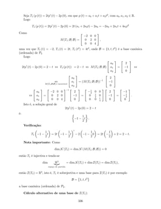 Seja T1 (p (t)) = 2tp0
(t) 2p (0), em que p (t) = a0 + a1t + a2t2
; com a0; a1; a2 2 R.
Logo
T1 (p (t)) = 2tp0
(t) 2p (0) = 2t (a1 + 2a2t) 2a0 = 2a0 + 2a1t + 4a2t2
Como
M(T1; B; B) =
2
4
2 0 0
0 2 0
0 0 4
3
5 ;
uma vez que T1 (1) = 2; T1 (t) = 2t; T1 (t2
) = 4t2
, onde B = f1; t; t2
g é a base canónica
(ordenada) de P2
Logo
2tp0
(t) 2p (0) = 2 t , T1 (p (t)) = 2 t , M(T1; B; B)
2
4
a0
a1
a2
3
5 =
2
4
2
1
0
3
5 ,
,
M(T1;B;B) é invertível
2
4
a0
a1
a2
3
5 = (M(T1; B; B)) 1
2
4
2
1
0
3
5
,
2
4
a0
a1
a2
3
5 =
2
4
2 0 0
0 2 0
0 0 4
3
5
1 2
4
2
1
0
3
5 =
2
4
1
2
0 0
0 1
2
0
0 0 1
4
3
5
2
4
2
1
0
3
5 =
2
4
1
1
2
0
3
5 .
Isto é, a solução geral de
2tp0
(t) 2p (0) = 2 t
é:
1
1
2
t .
Veri…cação:
T1 1
1
2
t = 2t 1
1
2
t
0
2 1
1
2
0 = 2t
1
2
+ 2 = 2 t.
Nota importante: Como
dim N (T1) = dim N (M(T1; B; B)) = 0
então T1 é injectiva e tendo-se
dim R3
|{z}
espaço de partida
= dim N(T1) + dim I(T1) = dim I(T1),
então I(T1) = R3
, isto é, T1 é sobrejectiva e uma base para I(T1) é por exemplo
B = 1; t; t2
a base canónica (ordenada) de P2.
Cálculo alternativo de uma base de I(T1):
336
 
