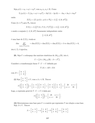 Seja p (t) = a0 + a1t + a2t2
; com a0; a1; a2 2 R. Como
T1 (p (t)) = T1 a0 + a1t + a2t2
= 2tp0
(t) 2p (0) = 2a0 + 2a1t + 4a2t2
então
I(T1) = fT1 (p (t)) : p (t) 2 P2g = L 2; 2t; 4t2
.
Como f1; t; t2
g gera P2, tem-se
I (T1) = L T (1) ; T (t) ; T t2
= L 2; 2t; 4t2
e sendo o conjunto f 2; 2t; 4t2
g linearmente independente então
2; 2t; 4t2
é uma base de I (T1), tendo-se
dim R3
|{z}
espaço de partida
= dim N(T1) + dim I(T1) = dim N(T1) + 3 , dim N(T1) = 0,
isto é, T1 é injectiva.
25. Seja U o subespaço das matrizes simétricas de M2 2 (R), isto é,
U = A 2 M2 2 (R) : A = AT
.
Considere a transformação linear T : U ! U de…nida por
T (A) = AB + BA
com B =
0 1
1 0
.
(i) Seja
a b
b c
2 U, com a; b; c 2 R. Tem-se
T
a b
b c
=
a b
b c
0 1
1 0
+
0 1
1 0
a b
b c
=
2b a + c
a + c 2b
Logo, a expressão geral de T : U ! U é dada por:
T
a b
b c
=
2b a + c
a + c 2b
.
(ii) Determinemos uma base para U e a matriz que representa T em relação a essa base.
Seja A 2 U. Tem-se
A =
a b
b c
= a
1 0
0 0
+ b
0 1
1 0
+ c
0 0
0 1
337
 