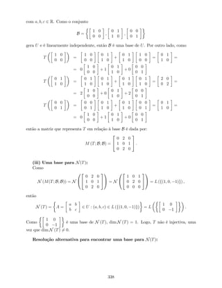 com a; b; c 2 R. Como o conjunto
B =
1 0
0 0
;
0 1
1 0
;
0 0
0 1
gera U e é linearmente independente, então B é uma base de U. Por outro lado, como
T
1 0
0 0
=
1 0
0 0
0 1
1 0
+
0 1
1 0
1 0
0 0
=
0 1
1 0
=
= 0
1 0
0 0
+ 1
0 1
1 0
+ 0
0 0
0 1
T
0 1
1 0
=
0 1
1 0
0 1
1 0
+
0 1
1 0
0 1
1 0
=
2 0
0 2
=
= 2
1 0
0 0
+ 0
0 1
1 0
+ 2
0 0
0 1
T
0 0
0 1
=
0 0
0 1
0 1
1 0
+
0 1
1 0
0 0
0 1
=
0 1
1 0
=
= 0
1 0
0 0
+ 1
0 1
1 0
+ 0
0 0
0 1
então a matriz que representa T em relação à base B é dada por:
M (T; B; B) =
2
4
0 2 0
1 0 1
0 2 0
3
5 .
(iii) Uma base para N(T):
Como
N (M(T; B; B)) = N
0
@
2
4
0 2 0
1 0 1
0 2 0
3
5
1
A = N
0
@
2
4
1 0 1
0 2 0
0 0 0
3
5
1
A = L (f(1; 0; 1)g) ,
então
N (T) = A =
a b
b c
2 U : (a; b; c) 2 L (f(1; 0; 1)g) = L
1 0
0 1
.
Como
1 0
0 1
é uma base de N (T), dim N (T) = 1. Logo, T não é injectiva, uma
vez que dim N (T) 6= 0.
Resolução alternativa para encontrar uma base para N(T):
338
 
