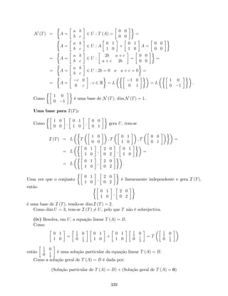 N (T) = A =
a b
b c
2 U : T (A) =
0 0
0 0
=
A =
a b
b c
2 U : A
0 1
1 0
+
0 1
1 0
A =
0 0
0 0
= A =
a b
b c
2 U :
2b a + c
a + c 2b
=
0 0
0 0
=
= A =
a b
b c
2 U : 2b = 0 e a + c = 0 =
= A =
c 0
0 c
: c 2 R = L
1 0
0 1
= L
1 0
0 1
.
Como
1 0
0 1
é uma base de N (T), dim N (T) = 1.
Uma base para I(T):
Como
1 0
0 0
;
0 1
1 0
;
0 0
0 1
gera U, tem-se
I (T) = L T
1 0
0 0
; T
0 1
1 0
; T
0 0
0 1
=
= L
0 1
1 0
;
2 0
0 2
;
0 1
1 0
=
= L
0 1
1 0
;
2 0
0 2
:
Uma vez que o conjunto
0 1
1 0
;
2 0
0 2
é linearmente independente e gera I (T),
então
0 1
1 0
;
2 0
0 2
é uma base de I (T), tendo-se dim I (T) = 2.
Como dim U = 3, tem-se I (T) 6= U, pelo que T não é sobrejectiva.
(iv) Resolva, em U; a equação linear T (A) = B.
Como
0 1
1 0
=
1
2
0
0 1
2
0 1
1 0
+
0 1
1 0
1
2
0
0 1
2
= T
1
2
0
0 1
2
então
1
2
0
0 1
2
é uma solução particular da equação linear T (A) = B.
Como a solução geral de T (A) = B é dada por:
(Solução particular de T (A) = B) + (Solução geral de T (A) = 0)
339
 