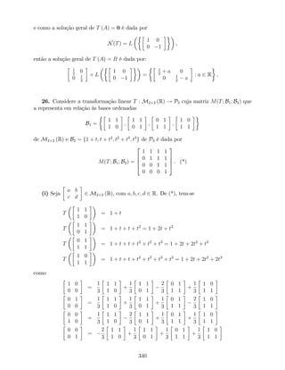 e como a solução geral de T (A) = 0 é dada por
N(T) = L
1 0
0 1
,
então a solução geral de T (A) = B é dada por:
1
2
0
0 1
2
+ L
1 0
0 1
=
1
2
+ a 0
0 1
2
a
: a 2 R .
26. Considere a transformação linear T : M2 2 (R) ! P3 cuja matriz M(T; B1; B2) que
a representa em relação às bases ordenadas
B1 =
1 1
1 0
;
1 1
0 1
;
0 1
1 1
;
1 0
1 1
de M2 2 (R) e B2 = f1 + t; t + t2
; t2
+ t3
; t3
g de P3 é dada por
M(T; B1; B2) =
2
6
6
4
1 1 1 1
0 1 1 1
0 0 1 1
0 0 0 1
3
7
7
5 . (*)
(i) Seja
a b
c d
2 M2 2 (R), com a; b; c; d 2 R. De (*), tem-se
T
1 1
1 0
= 1 + t
T
1 1
0 1
= 1 + t + t + t2
= 1 + 2t + t2
T
0 1
1 1
= 1 + t + t + t2
+ t2
+ t3
= 1 + 2t + 2t2
+ t3
T
1 0
1 1
= 1 + t + t + t2
+ t2
+ t3
+ t3
= 1 + 2t + 2t2
+ 2t3
como
1 0
0 0
=
1
3
1 1
1 0
+
1
3
1 1
0 1
2
3
0 1
1 1
+
1
3
1 0
1 1
0 1
0 0
=
1
3
1 1
1 0
+
1
3
1 1
0 1
+
1
3
0 1
1 1
2
3
1 0
1 1
0 0
1 0
=
1
3
1 1
1 0
2
3
1 1
0 1
+
1
3
0 1
1 1
+
1
3
1 0
1 1
0 0
0 1
=
2
3
1 1
1 0
+
1
3
1 1
0 1
+
1
3
0 1
1 1
+
1
3
1 0
1 1
340
 