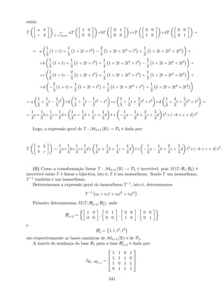então
T
a b
c d
=
T é linear
aT
1 0
0 0
+bT
0 1
0 0
+cT
0 0
1 0
+dT
0 0
0 1
=
= a
1
3
(1 + t) +
1
3
1 + 2t + t2 2
3
1 + 2t + 2t2
+ t3
+
1
3
1 + 2t + 2t2
+ 2t3
+
+b
1
3
(1 + t) +
1
3
1 + 2t + t2
+
1
3
1 + 2t + 2t2
+ t3 2
3
1 + 2t + 2t2
+ 2t3
+
+c
1
3
(1 + t)
2
3
1 + 2t + t2
+
1
3
1 + 2t + 2t2
+ t3
+
1
3
1 + 2t + 2t2
+ 2t3
+
+d
2
3
(1 + t) +
1
3
1 + 2t + t2
+
1
3
1 + 2t + 2t2
+ t3
+
1
3
1 + 2t + 2t2
+ 2t3
= a
1
3
+
1
3
t
1
3
t2
+b
1
3
+
1
3
t
1
3
t2
t3
+c
1
3
+
1
3
t +
2
3
t2
+ t3
+d
1
3
+
4
3
t +
5
3
t2
+ t3
=
=
1
3
a+
1
3
b+
1
3
c+
1
3
d+
1
3
a +
1
3
b +
1
3
c +
4
3
d t+
1
3
a
1
3
b +
2
3
c +
5
3
d t2
+( b + c + d) t3
Logo, a expressão geral de T : M2 2 (R) ! P3 é dada por:
T
a b
b c
=
1
3
a+
1
3
b+
1
3
c+
1
3
d+
1
3
a +
1
3
b +
1
3
c +
4
3
d t+
1
3
a
1
3
b +
2
3
c +
5
3
d t2
+( b + c + d) t3
.
(ii) Como a transformação linear T : M2 2 (R) ! P3 é invertível, pois M(T; B1; B2) é
invertível então T é linear e bijectiva, isto é, T é um isomor…smo. Sendo T um isomor…smo,
T 1
também é um isomor…smo.
Determinemos a expressão geral do isomor…smo T 1
, isto é, determinemos
T 1
a0 + a1t + a2t2
+ a3t3
.
Primeiro determinemos M(T; Bc
2 2; Bc
3), onde
Bc
2 2 =
1 0
0 0
;
0 1
0 0
;
0 0
1 0
;
0 0
0 1
e
Bc
3 = 1; t; t2
; t3
são respectivamente as bases canónicas de M2 2 (R) e de P3.
A matriz de mudança da base B1 para a base Bc
2 2 é dada por:
SB1!Bc
2 2
=
2
6
6
4
1 1 0 1
1 1 1 0
1 0 1 1
0 1 1 1
3
7
7
5 .
341
 