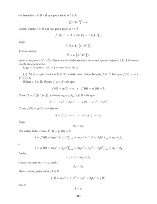 então existe c 2 R tal que para todo o t 2 R
f (t) e t 0
= c.
Assim, existe d 2 R tal que para todo o t 2 R
f (t) e t
= ct + d 2 P1 = L (f1; tg) .
Logo
f (t) 2 L et
; tet
.
Tem-se assim:
S = L et
; tet
;
onde o conjunto fet
; tet
g é linearmente independente uma vez que o conjunto f1; tg é linear-
mente independente.
Logo o conjunto fet
; tet
g é uma base de S.
(ii) Mostre que dados a; b 2 R, existe uma única função f 2 S tal que f (0) = a e
f0
(0) = b.
Sejam a; b 2 R. Sejam f; g 2 S tais que
f (0) = g (0) = a e f0
(0) = g0
(0) = b:
Como S = L (fet
; tet
g), existem 1; 2; 1; 2 2 R tais que
f (t) = 1et
+ 1tet
e g (t) = 2et
+ 2tet
.
Como f (0) = g (0) = a tem-se
a = f (0) = 1 e a = g (0) = 2.
Logo
1 = 2:
Por outro lado, como f0
(0) = g0
(0) = b,
b = f0
(0) = 1et
+ 1tet 0
t=0
= 1et
+ 1et
+ 1tet
t=0
= 1 + 1
e
b = g0
(0) = 2et
+ 2tet 0
t=0
= 2et
+ 2et
+ 2tet
t=0
= 2 + 2
Assim,
1 + 1 = 2 + 2
e uma vez que 1 = 2, então
1 = 2.
Deste modo, para todo o t 2 R
f (t) = 1et
+ 1tet
= 2et
+ 2tet
= g (t) ;
isto é,
f = g.
344
 