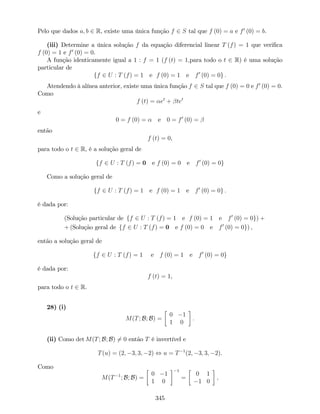 Pelo que dados a; b 2 R, existe uma única função f 2 S tal que f (0) = a e f0
(0) = b.
(iii) Determine a única solução f da equação diferencial linear T (f) = 1 que veri…ca
f (0) = 1 e f0
(0) = 0.
A função identicamente igual a 1 : f = 1 (f (t) = 1;para todo o t 2 R) é uma solução
particular de
ff 2 U : T (f) = 1 e f (0) = 1 e f0
(0) = 0g :
Atendendo à alínea anterior, existe uma única função f 2 S tal que f (0) = 0 e f0
(0) = 0.
Como
f (t) = et
+ tet
e
0 = f (0) = e 0 = f0
(0) =
então
f (t) = 0,
para todo o t 2 R, é a solução geral de
ff 2 U : T (f) = 0 e f (0) = 0 e f0
(0) = 0g
Como a solução geral de
ff 2 U : T (f) = 1 e f (0) = 1 e f0
(0) = 0g :
é dada por:
(Solução particular de ff 2 U : T (f) = 1 e f (0) = 1 e f0
(0) = 0g) +
+ (Solução geral de ff 2 U : T (f) = 0 e f (0) = 0 e f0
(0) = 0g) ,
então a solução geral de
ff 2 U : T (f) = 1 e f (0) = 1 e f0
(0) = 0g
é dada por:
f (t) = 1,
para todo o t 2 R.
28) (i)
M(T; B; B) =
0 1
1 0
:
(ii) Como det M(T; B; B) 6= 0 então T é invertível e
T(u) = (2; 3; 3; 2) , u = T 1
(2; 3; 3; 2).
Como
M(T 1
; B; B) =
0 1
1 0
1
=
0 1
1 0
;
345
 