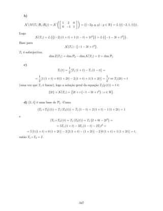 b)
N (M(T1; B1; B2)) = N
1 2 0
0 1 1
= f( 2y; y; y) : y 2 Rg = L (f( 2; 1; 1)g) :
Logo
N(T1) = L ( 2) (1 + t) + 1 (1 t) + 1t2
= L 1 3t + t2
:
Base para
N(T1) : 1 3t + t2
:
T1 é sobrejectiva:
dim I(T1) = dim P2 dim N(T1) = 2 = dim P1:
c)
T1(t) =
1
2
[T1 (1 + t) T1 (1 t)] =
=
1
2
[1 (1 + t) + 0 (1 + 2t) 2 (1 + t) + 1 (1 + 2t)] =
1
2
t , T1(2t) = t
(uma vez que T1 é linear), logo a solução geral da equação T1(p (t)) = t é:
f2tg + N(T1) = 2t + c 1 3t + t2
: c 2 R :
d) f1; tg é uma base de P1. Como
(T1 T2) (1) = T1 (T2(1)) = T1 (1 t) = 2 (1 + t) 1 (1 + 2t) = 1
e
(T1 T2) (t) = T1 (T2(t)) = T1 2 + 8t 2t2
=
= 5T1 (1 + t) 3T1 (1 t) 2T1t2
=
= 5 [1 (1 + t) + 0 (1 + 2t)] 3 [2 (1 + t) (1 + 2t)] 2 [0 (1 + t) + 1 (1 + 2t)] = t;
então T1 T2 = I.
347
 