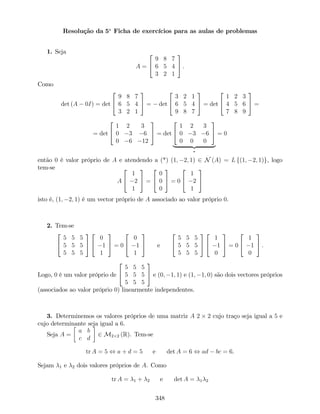 Resolução da 5a
Ficha de exercícios para as aulas de problemas
1. Seja
A =
2
4
9 8 7
6 5 4
3 2 1
3
5 .
Como
det (A 0I) = det
2
4
9 8 7
6 5 4
3 2 1
3
5 = det
2
4
3 2 1
6 5 4
9 8 7
3
5 = det
2
4
1 2 3
4 5 6
7 8 9
3
5 =
= det
2
4
1 2 3
0 3 6
0 6 12
3
5 = det
2
4
1 2 3
0 3 6
0 0 0
3
5
| {z }
= 0
então 0 é valor próprio de A e atendendo a (*) (1; 2; 1) 2 N (A) = L f(1; 2; 1)g, logo
tem-se
A
2
4
1
2
1
3
5 =
2
4
0
0
0
3
5 = 0
2
4
1
2
1
3
5
isto é, (1; 2; 1) é um vector próprio de A associado ao valor próprio 0.
2. Tem-se
2
4
5 5 5
5 5 5
5 5 5
3
5
2
4
0
1
1
3
5 = 0
2
4
0
1
1
3
5 e
2
4
5 5 5
5 5 5
5 5 5
3
5
2
4
1
1
0
3
5 = 0
2
4
1
1
0
3
5 .
Logo, 0 é um valor próprio de
2
4
5 5 5
5 5 5
5 5 5
3
5 e (0; 1; 1) e (1; 1; 0) são dois vectores próprios
(associados ao valor próprio 0) linearmente independentes.
3. Determinemos os valores próprios de uma matriz A 2 2 cujo traço seja igual a 5 e
cujo determinante seja igual a 6.
Seja A =
a b
c d
2 M2 2 (R). Tem-se
tr A = 5 , a + d = 5 e det A = 6 , ad bc = 6.
Sejam 1 e 2 dois valores próprios de A. Como
tr A = 1 + 2 e det A = 1 2
348
 