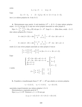então
1 + 2 = 5 e 1 2 = 6
Logo
[ 1 = 5 2 e (5 2) 2 = 6] , ( = 3 ou = 2),
isto é, os valores próprios de A são 3 e 2.
4. Determinemos uma matriz A real simétrica (AT
= A) 2 2 cujos valores próprios
sejam 2 e 2 e tal que (2; 1) seja um vector próprio associado ao valor próprio 2.
Seja A =
a b
c d
2 M2 2 (R) tal que A = AT
. Logo b = c. Além disso, sendo 2 e 2
dois valores próprios de A tem-se
0 = det (A + 2I) = det
a + 2 b
b d + 2
= b2
+ 2a + 2d + ad + 4
e
0 = det (A 2I) = det
a 2 b
b d 2
= b2
2a 2d + ad + 4
sendo (2; 1) um vector próprio associado ao valor próprio 2 tem-se
a b
b d
2
1
= 2
2
1
, (2a + b = 4 e 2b + d = 2).
Logo
8
>><
>>:
b2
+ 2a + 2d + ad + 4 = 0
b2
2a 2d + ad + 4 = 0
2a + b = 4
2b + d = 2
,
8
>>>><
>>>>:
a = 6
5
b = 8
5
d = 6
5
e assim
A =
a b
b d
=
2
4
6
5
8
5
8
5
6
5
3
5 .
5. Considere a transformação linear T : R3
! R3
que admite os vectores próprios
v1 = (1; 2; 1); v2 = ( 1; 0; 1); v3 = (0; 1; 0);
associados respectivamente aos valores próprios 1; 2 e 3.
Determinemos a expressão geral de T.
Seja (x; y; z) 2 R3
. Existem ; ; 2 R tais que
(x; y; z) = (1; 2; 1) + ( 1; 0; 1) + (0; 1; 0).
349
 
