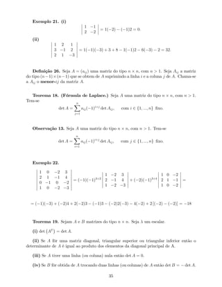 Exemplo 21. (i)
1 1
2 2
= 1( 2) ( 1)2 = 0:
(ii)
1 2 1
3 1 2
2 1 3
= 1( 1)( 3) + 3 + 8 1( 1)2 6( 3) 2 = 32:
De…nição 26. Seja A = (aij) uma matriz do tipo n n, com n > 1. Seja Aij a matriz
do tipo (n 1) (n 1) que se obtem de A suprimindo a linha i e a coluna j de A. Chama-se
a Aij o menor-ij da matriz A.
Teorema 18. (Fórmula de Laplace.) Seja A uma matriz do tipo n n, com n > 1.
Tem-se
det A =
nX
j=1
aij( 1)i+j
det Aij, com i 2 f1; :::; ng …xo:
Observação 13. Seja A uma matriz do tipo n n, com n > 1. Tem-se
det A =
nX
i=1
aij( 1)i+j
det Aij, com j 2 f1; :::; ng …xo:
Exemplo 22.
1 0 2 3
2 1 1 4
0 1 0 2
1 0 2 3
= ( 1)( 1)3+2
1 2 3
2 1 4
1 2 3
+ ( 2)( 1)3+4
1 0 2
2 1 1
1 0 2
=
= ( 1)( 3) + ( 2)4 + 2( 2)3 ( 1)3 ( 2)2( 3) 4( 2) + 2 [( 2) ( 2)] = 18
Teorema 19. Sejam A e B matrizes do tipo n n. Seja um escalar.
(i) det AT
= det A.
(ii) Se A fôr uma matriz diagonal, triangular superior ou triangular inferior então o
determinante de A é igual ao produto dos elementos da diagonal principal de A.
(iii) Se A tiver uma linha (ou coluna) nula então det A = 0.
(iv) Se B fôr obtida de A trocando duas linhas (ou colunas) de A então det B = det A.
35
 