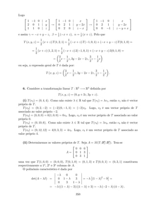 Logo
2
4
1 1 0 j x
2 0 1 j y
1 1 0 j z
3
5 !
2
4
1 1 0 j x
0 2 1 j y 2x
0 2 0 j z x
3
5 !
2
4
1 1 0 j x
0 2 1 j y 2x
0 0 1 j z y + x
3
5
e assim = x + y z, = 1
2
( x + z), = 1
2
(x + z). Pelo que
T (x; y; z) =
1
2
(x + z) T(1; 2; 1) +
1
2
( x + z) T( 1; 0; 1) + ( x + y z) T(0; 1; 0) =
=
1
2
(x + z) (1; 2; 1) +
1
2
( x + z) 2( 1; 0; 1) + ( x + y z) 3(0; 1; 0) =
=
3
2
x
1
2
z; 3y 2x 2z;
3
2
z
1
2
x
ou seja, a expressão geral de T é dada por:
T (x; y; z) =
3
2
x
1
2
z; 3y 2x 2z;
3
2
z
1
2
x .
6. Considere a transformação linear T : R3
! R3
de…nida por
T(x; y; z) = (0; y + 3z; 3y + z).
(i) T(v1) = (0; 4; 4). Como não existe 2 R tal que T(v1) = v1, então v1 não é vector
próprio de T.
T(v2) = (0; 2; 2) = ( 2)(0; 1; 1) = ( 2)v2. Logo, v2 é um vector próprio de T
associado ao valor próprio 2.
T(v3) = (0; 0; 0) = 0(1; 0; 0) = 0v3. Logo, v3 é um vector próprio de T associado ao valor
próprio 0.
T(v4) = (0; 10; 6). Como não existe 2 R tal que T(v4) = v4, então v4 não é vector
próprio de T.
T(v5) = (0; 12; 12) = 4(0; 3; 3) = 4v5. Logo, v5 é um vector próprio de T associado ao
valor próprio 4.
(ii) Determinemos os valores próprios de T. Seja A = M(T; B3
c ; B3
c ). Tem-se
A =
2
4
0 0 0
0 1 3
0 3 1
3
5 ,
uma vez que T(1; 0; 0) = (0; 0; 0), T(0; 1; 0) = (0; 1; 3) e T(0; 0; 1) = (0; 3; 1) constituem
respectivamente a 1a
, 2a
e 3a
colunas de A.
O polinómio característico é dado por
det(A I) =
0 0
0 1 3
0 3 1
= (1 )2
9 =
= ((1 ) 3) ((1 ) + 3) = ( 2 ) (4 ) .
350
 