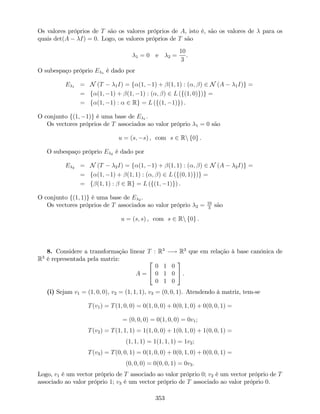 Os valores próprios de T são os valores próprios de A, isto é, são os valores de para os
quais det(A I) = 0. Logo, os valores próprios de T são
1 = 0 e 2 =
10
3
.
O subespaço próprio E 1 é dado por
E 1 = N (T 1I) = f (1; 1) + (1; 1) : ( ; ) 2 N (A 1I)g =
= f (1; 1) + (1; 1) : ( ; ) 2 L (f(1; 0)g)g =
= f (1; 1) : 2 Rg = L (f(1; 1)g) .
O conjunto f(1; 1)g é uma base de E 1 .
Os vectores próprios de T associados ao valor próprio 1 = 0 são
u = (s; s) , com s 2 Rn f0g .
O subespaço próprio E 2 é dado por
E 2 = N (T 2I) = f (1; 1) + (1; 1) : ( ; ) 2 N (A 2I)g =
= f (1; 1) + (1; 1) : ( ; ) 2 L (f(0; 1)g)g =
= f (1; 1) : 2 Rg = L (f(1; 1)g) .
O conjunto f(1; 1)g é uma base de E 2 .
Os vectores próprios de T associados ao valor próprio 2 = 10
3
são
u = (s; s) , com s 2 Rn f0g .
8. Considere a transformação linear T : R3
! R3
que em relação à base canónica de
R3
é representada pela matriz:
A =
2
4
0 1 0
0 1 0
0 1 0
3
5 .
(i) Sejam v1 = (1; 0; 0), v2 = (1; 1; 1), v3 = (0; 0; 1). Atendendo à matriz, tem-se
T(v1) = T(1; 0; 0) = 0(1; 0; 0) + 0(0; 1; 0) + 0(0; 0; 1) =
= (0; 0; 0) = 0(1; 0; 0) = 0v1;
T(v2) = T(1; 1; 1) = 1(1; 0; 0) + 1(0; 1; 0) + 1(0; 0; 1) =
(1; 1; 1) = 1(1; 1; 1) = 1v2;
T(v3) = T(0; 0; 1) = 0(1; 0; 0) + 0(0; 1; 0) + 0(0; 0; 1) =
(0; 0; 0) = 0(0; 0; 1) = 0v3:
Logo, v1 é um vector próprio de T associado ao valor próprio 0; v2 é um vector próprio de T
associado ao valor próprio 1; v3 é um vector próprio de T associado ao valor próprio 0.
353
 