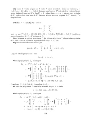 (ii) Como 0 é valor próprio de T então T não é invertível. Como os vectores v1 =
(1; 0; 0); v2 = (1; 1; 1) e v3 = (0; 0; 1) formam uma base de R3
pois são três vectores linear-
mente independentes em R3
e dim R3
= 3 e além disso, v1; v2 e v3 são vectores próprios
de T, então existe uma base de R3
formada só com vectores próprios de T, ou seja, T é
diagonalizável.
(iii) Seja A = M(T; B3
c ; B3
c ). Tem-se
A =
2
4
0 1 0
0 1 0
0 1 0
3
5 ,
uma vez que T(1; 0; 0) = (0; 0; 0), T(0; 1; 0) = (1; 1; 1) e T(0; 0; 1) = (0; 0; 0) constituem
respectivamente a 1a
, 2a
e 3a
colunas de A.
Determinemos os valores próprios de T. Os valores próprios de T são os valores próprios
de A, isto é, são os valores de para os quais det(A I) = 0.
O polinómio característico é dado por
det(A I) =
1 0
0 1 0
0 1
= 2
(1 ) .
Logo, os valores próprios de T são
1 = 0 e 2 = 1.
O subespaço próprio E 1 é dado por
E 1 = N (T 1I) = N (A 1I) =
= N
0
@
2
4
1 1 0
0 1 1 0
0 1 1
3
5
1
A = N
0
@
2
4
0 1 0
0 1 0
0 1 0
3
5
1
A =
= N
0
@
2
4
0 1 0
0 0 0
0 0 0
3
5
1
A = (x; y; z) 2 R3
: y = 0 =
= f(x; 0; z) : x; z 2 Rg = L (f(1; 0; 0); (0; 0; 1)g) .
O conjunto f(1; 0; 0); (0; 0; 1)g é uma base de E 1 .
Os vectores próprios de T associados ao valor próprio 1 = 0 são
u = (s; 0; t), com s; t 2 Rn f0g .
O subespaço próprio E 2 é dado por
E 2 = N (T 2I) = N (A 2I) =
= N
0
@
2
4
2 1 0
0 1 2 0
0 1 2
3
5
1
A = N
0
@
2
4
1 1 0
0 0 0
0 1 1
3
5
1
A =
= f(x; y; z) : x + y = 0 e y z = 0g =
= f(x; x; x) : x 2 Rg = L (f(1; 1; 1)g) .
354
 