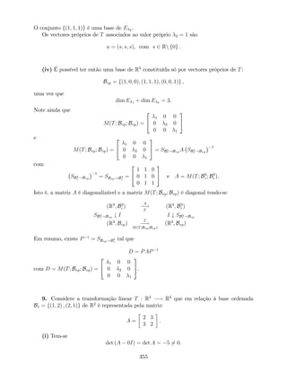 O conjunto f(1; 1; 1)g é uma base de E 2 .
Os vectores próprios de T associados ao valor próprio 2 = 1 são
u = (s; s; s), com s 2 Rn f0g .
(iv) É possível ter então uma base de R3
constituída só por vectores próprios de T:
Bvp = f(1; 0; 0); (1; 1; 1); (0; 0; 1)g ,
uma vez que
dim E 1 + dim E 2 = 3.
Note ainda que
M(T; Bvp; Bvp) =
2
4
1 0 0
0 2 0
0 0 1
3
5
e
M(T; Bvp; Bvp) =
2
4
1 0 0
0 2 0
0 0 1
3
5 = SB3
c !Bvp
A SB3
c !Bvp
1
com
SB3
c !Bvp
1
= SBvp!B3
c
=
2
4
1 1 0
0 1 0
0 1 1
3
5 e A = M(T; B3
c ; B3
c ).
Isto é, a matriz A é diagonalizável e a matriz M(T; Bvp; Bvp) é diagonal tendo-se
(R3
; B3
c )
A
!
T
(R3
; B3
c )
SB3
c !Bvp
# I I # SB3
c !Bvp
(R3
; Bvp)
T
!
M(T;Bvp;Bvp)
(R3
; Bvp)
Em resumo, existe P 1
= SBvp!B3
c
tal que
D = PAP 1
com D = M(T; Bvp; Bvp) =
2
4
1 0 0
0 2 0
0 0 1
3
5.
9. Considere a transformação linear T : R2
! R2
que em relação à base ordenada
B1 = f(1; 2) ; (2; 1)g de R2
é representada pela matriz:
A =
2 3
3 2
.
(i) Tem-se
det (A 0I) = det A = 5 6= 0.
355
 