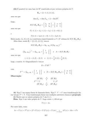 (iii) É possível ter uma base de R2
constituída só por vectores próprios de T:
Bvp = f( 1; 1); (1; 1)g ,
uma vez que
dim E 1 + dim E 2 = 2 = dim R2
.
Logo,
M(T; Bvp; Bvp) = 1 0
0 2
=
1 0
0 5
uma vez que
T( 1; 1) = 1( 1; 1) = 1( 1; 1) + 0(1; 1)
e
T(1; 1) = 2(1; 1) = 0( 1; 1) + 2(1; 1).
Deste modo, ( 1; 0) e (0; 2) constituem respectivamente a 1a
e 2a
colunas de M(T; Bvp; Bvp).
Além disso, sendo B1 = f(1; 2) ; (2; 1)g, tem-se
M(T; Bvp; Bvp) = SB1!Bvp A SB1!Bvp
1
com
SB1!Bvp
1
= SBvp!B1 =
1 1
3
1 1
3
e A = M(T; B1; B1)
uma vez que
( 1; 1) = (1; 2) (2; 1) e (1; 1) =
1
3
(1; 2) +
1
3
(2; 1) .
Logo, a matriz A é diagonalizável e tem-se
D = PAP 1
com
P 1
= SBvp!B1 =
1 1
3
1 1
3
e D = M(T; Bvp; Bvp) =
1 0
0 5
Observação:
(R2
; B1)
A
!
T
(R2
; B1)
P 1
" I I # P
(R2
; Bvp)
T
!
D
(R2
; Bvp)
10. Seja V um espaço linear de dimensão …nita. Seja T : V ! V uma transformação lin-
ear tal que T2
= T. Uma tranformação linear nas condições anteriores chama-se projecção.
(i) Mostre que os valores próprios de T são 0 e 1:
Dem. Seja um valor próprio de T. Logo existe v 6= 0 tal que
T (v) = v.
Por outro lado, como
v = T (v) = T2
(v) = (T T) (v) = T (T (v)) = T ( v) =
T é linear
T (v) = v = 2
v
357
 