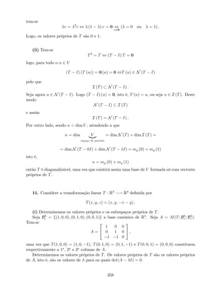 tem-se
v = 2
v , (1 ) v = 0 ,
v6=0
( = 0 ou = 1) .
Logo, os valores próprios de T são 0 e 1.
(ii) Tem-se
T2
= T , (T I) T = 0
logo, para todo o u 2 V
(T I) (T (u)) = 0 (u) = 0 ,T (u) 2 N (T I)
pelo que
I (T) N (T I) .
Seja agora u 2 N (T I). Logo (T I) (u) = 0, isto é, T (u) = u, ou seja u 2 I (T). Deste
modo
N (T I) I (T)
e assim
I (T) = N (T I) .
Por outro lado, sendo n = dim V , atendendo a que
n = dim V|{z}
espaço de partida
= dim N (T) + dim I (T) =
= dim N (T 0I) + dim N (T 1I) = mg (0) + mg (1)
isto é,
n = mg (0) + mg (1)
então T é diagonalizável, uma vez que existirá assim uma base de V formada só com vectores
próprios de T.
11. Considere a transformação linear T : R3
! R3
de…nida por
T(x; y; z) = (x; y; x y) .
(i) Determinemos os valores próprios e os subespaços próprios de T.
Seja B3
c = f(1; 0; 0); (0; 1; 0); (0; 0; 1)g a base canónica de R3
. Seja A = M(T; B3
c ; B3
c ).
Tem-se
A =
2
4
1 0 0
0 1 0
1 1 0
3
5 ,
uma vez que T(1; 0; 0) = (1; 0; 1), T(0; 1; 0) = (0; 1; 1) e T(0; 0; 1) = (0; 0; 0) constituem
respectivamente a 1a
, 2a
e 3a
colunas de A.
Determinemos os valores próprios de T. Os valores próprios de T são os valores próprios
de A, isto é, são os valores de para os quais det(A I) = 0.
358
 