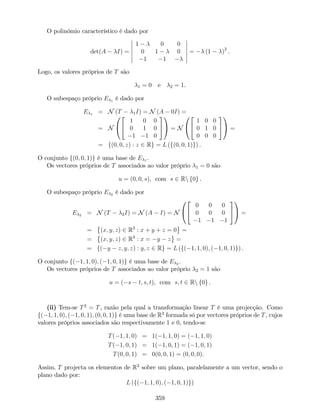 O polinómio característico é dado por
det(A I) =
1 0 0
0 1 0
1 1
= (1 )2
.
Logo, os valores próprios de T são
1 = 0 e 2 = 1.
O subespaço próprio E 1 é dado por
E 1 = N (T 1I) = N (A 0I) =
= N
0
@
2
4
1 0 0
0 1 0
1 1 0
3
5
1
A = N
0
@
2
4
1 0 0
0 1 0
0 0 0
3
5
1
A =
= f(0; 0; z) : z 2 Rg = L (f(0; 0; 1)g) .
O conjunto f(0; 0; 1)g é uma base de E 1 .
Os vectores próprios de T associados ao valor próprio 1 = 0 são
u = (0; 0; s), com s 2 Rn f0g .
O subespaço próprio E 2 é dado por
E 2 = N (T 2I) = N (A I) = N
0
@
2
4
0 0 0
0 0 0
1 1 1
3
5
1
A =
= (x; y; z) 2 R3
: x + y + z = 0 =
= (x; y; z) 2 R3
: x = y z =
= f( y z; y; z) : y; z 2 Rg = L (f( 1; 1; 0); ( 1; 0; 1)g) .
O conjunto f( 1; 1; 0); ( 1; 0; 1)g é uma base de E 2 .
Os vectores próprios de T associados ao valor próprio 2 = 1 são
u = ( s t; s; t), com s; t 2 Rn f0g .
(ii) Tem-se T2
= T, razão pela qual a transformação linear T é uma projecção. Como
f( 1; 1; 0); ( 1; 0; 1); (0; 0; 1)g é uma base de R3
formada só por vectores próprios de T, cujos
valores próprios associados são respectivamente 1 e 0, tendo-se
T( 1; 1; 0) = 1( 1; 1; 0) = ( 1; 1; 0)
T( 1; 0; 1) = 1( 1; 0; 1) = ( 1; 0; 1)
T(0; 0; 1) = 0(0; 0; 1) = (0; 0; 0).
Assim, T projecta os elementos de R3
sobre um plano, paralelamente a um vector, sendo o
plano dado por:
L (f( 1; 1; 0); ( 1; 0; 1)g)
359
 