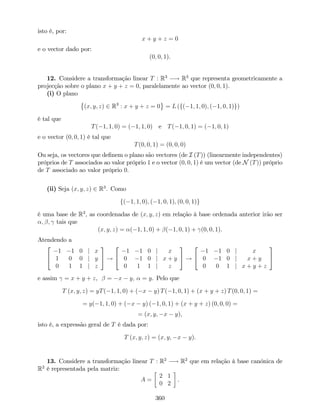 isto é, por:
x + y + z = 0
e o vector dado por:
(0; 0; 1).
12. Considere a transformação linear T : R3
! R3
que representa geometricamente a
projecção sobre o plano x + y + z = 0, paralelamente ao vector (0; 0; 1).
(i) O plano
(x; y; z) 2 R3
: x + y + z = 0 = L (f( 1; 1; 0); ( 1; 0; 1)g)
é tal que
T( 1; 1; 0) = ( 1; 1; 0) e T( 1; 0; 1) = ( 1; 0; 1)
e o vector (0; 0; 1) é tal que
T(0; 0; 1) = (0; 0; 0)
Ou seja, os vectores que de…nem o plano são vectores (de I (T)) (linearmente independentes)
próprios de T associados ao valor próprio 1 e o vector (0; 0; 1) é um vector (de N (T)) próprio
de T associado ao valor próprio 0:
(ii) Seja (x; y; z) 2 R3
. Como
f( 1; 1; 0); ( 1; 0; 1); (0; 0; 1)g
é uma base de R3
, as coordenadas de (x; y; z) em relação à base ordenada anterior irão ser
; ; tais que
(x; y; z) = ( 1; 1; 0) + ( 1; 0; 1) + (0; 0; 1).
Atendendo a
2
4
1 1 0 j x
1 0 0 j y
0 1 1 j z
3
5 !
2
4
1 1 0 j x
0 1 0 j x + y
0 1 1 j z
3
5 !
2
4
1 1 0 j x
0 1 0 j x + y
0 0 1 j x + y + z
3
5
e assim = x + y + z, = x y; = y. Pelo que
T (x; y; z) = yT( 1; 1; 0) + ( x y) T( 1; 0; 1) + (x + y + z) T(0; 0; 1) =
= y( 1; 1; 0) + ( x y) ( 1; 0; 1) + (x + y + z) (0; 0; 0) =
= (x; y; x y),
isto é, a expressão geral de T é dada por:
T (x; y; z) = (x; y; x y).
13. Considere a transformação linear T : R2
! R2
que em relação à base canónica de
R2
é representada pela matriz:
A =
2 1
0 2
.
360
 