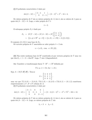 (i) O polinómio característico é dado por
det(A I) =
2 1
0 2
= (2 )2
= 2
4 + 4.
Os valores próprios de T são os valores próprios de A, isto é, são os valores de para os
quais det(A I) = 0. Logo, o valor próprio de T é
= 2.
O subespaço próprio E é dado por
E = N (T I) = N (A 2I) = N
0 1
0 0
= (x; y) 2 R2
: y = 0 = f(x; 0) : x 2 Rg = L (f(1; 0)g) .
O conjunto f(1; 0)g é uma base de E .
Os vectores próprios de T associados ao valor próprio = 2 são
u = (s; 0), com s 2 Rn f0g .
(ii) Não existe nenhuma base de R2
constituída só por vectores próprios de T uma vez
que dim E = 1 < 2 = dim R2
. Logo, T não é diagonalizável.
14. Considere a transformação linear T : R3
! R3
de…nida por
T(x; y; z) = (3x; 2y + z; 2z).
Seja A = M(T; B3
c ; B3
c ). Tem-se
A =
2
4
3 0 0
0 2 1
0 0 2
3
5 ,
uma vez que T(1; 0; 0) = (3; 0; 0), T(0; 1; 0) = (0; 2; 0) e T(0; 0; 1) = (0; 1; 2) constituem
respectivamente a 1a
, 2a
e 3a
colunas de A.
(i) O polinómio característico é dado por
det(A I) =
3 0 0
0 2 1
0 0 2
= (3 ) (2 )2
= 3
+ 7 2
16 + 12.
Os valores próprios de T são os valores próprios de A, isto é, são os valores de para os
quais det(A I) = 0. Logo, os valores próprios de T são
1 = 3 e 2 = 2.
361
 